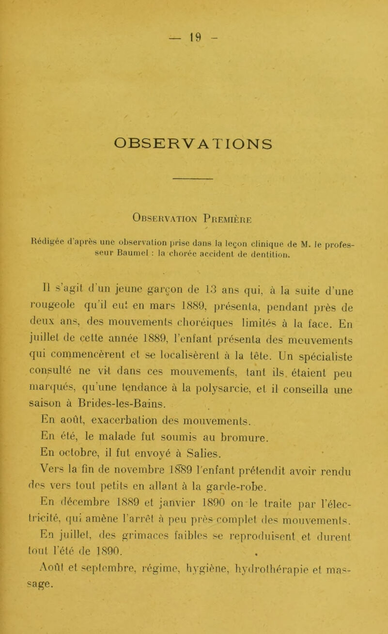 OBSERVATIONS Observation Première Rédigée d’après une übservaüon prise dans la leçon clinique de M. le profes- seur Baumel : la cliorée accident de dentition. Il s’agit d’un jeune garçon de 13 ans qui, à la suite d’une l’ougeole qu’il eut en mars 1889, présenta, pendant pi-ès de deux ans, des mouvements choréiques limités à la face. En juillet de cette année 1889, l’enfant présenta des mouvements qui commencèrent et se localisèrent à la tête. Un spécialiste consulté ne vit dans ces mouvements, tant ils. étaient peu mar({ués, qu’une tendance à la polysarcie, et il conseilla une saison à Brides-les-Bains. En août, exacerbation des mouvements. En été, le malade fut soumis au bromure. En octobre, il fut envoyé à Salies. Vers la fin de novembre US’Sfi l'enfant prétendit avoir rendu des vers tout petits en allant à la garde-robe. En décembre 1889 et janvier 1890 onde traite par Télec- ti'icité, rpii amène l’arrêt à peu près complet des mouvements. En juillet, des grimaces faibles se reproduisent et durent tout l’été de 1890. Août et .«septembre, régime, hygiène, hydrothérapie et mas- sage.