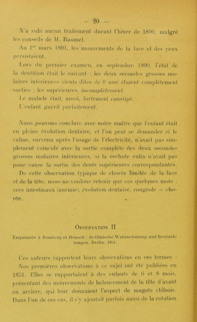 N’a subi aucun trailemeni duranl l’iiivcr de 1800, malgré les conseils de M. Baumel. Au 1®’’ mars 1891, les moiixemenls de la face, cl des yeux persislaieni. Loi‘s du |U'emier examen, en sej)leml)re 1800, rélat de la d(mliii()ii élail It' sin\a:d : les deux secomb's grosses mo- laires inlérieiires (dimls diles de* 0 ans) élaieni eom|dèlemenl sorlies ; les supérieurc's, //(•eo/u/dè/c//;e;//. Le niaUub' élail, aussi, 1'oi‘lemenl eonslipé. lA'nfaid, guéi'it iiarfailemeni. Nous ]K)Uvons eoneluie avec noire maîîi'e (pie l’enfanl élail en pli'iiic é\olulion dentaire, cl l’on peut se demander si le calme, survenu aju’ès rusage de l’électricité, n’avait |)as sim- |d(‘ment coïncidé avec la sortie com])lète des deux secondes grosses molaires inférieures, si la reclmlc enfin n’avait pas jiour cause la soiiie des dénis supérieures (’oi‘res]iondantcs. De cette (observation lypkpic de clioiée limitée de la face el de'la tète, nous ne-voulons retenii- ([ue ces (piebjues mots : vers intestinaux (anémie'), évolution dentaire, i-ougeole = cho- rée. OnSERVATlON II Empruntéo iï Honiboriî el Iléiiocli : In Clinisclie Walirneisiminir und Beoltacli- tiingcii. Berlin. ISnl. Ces {uiteurs l’appoi'lenl leui’s observations en ces termes : Nos joremières obseiTations à ce sujet ont été ]>ubliées en 18bl. Elles se i‘apj)(orlaienl à des entants de 0 el 8 mois, préscniant des mouvements de balancement de la tête d’avant en an ière, qui- leiir donnaient l’aspect de magots chinois. Dans l’un de ces cas, il s’y ajoutait parfois aussi de la rotation