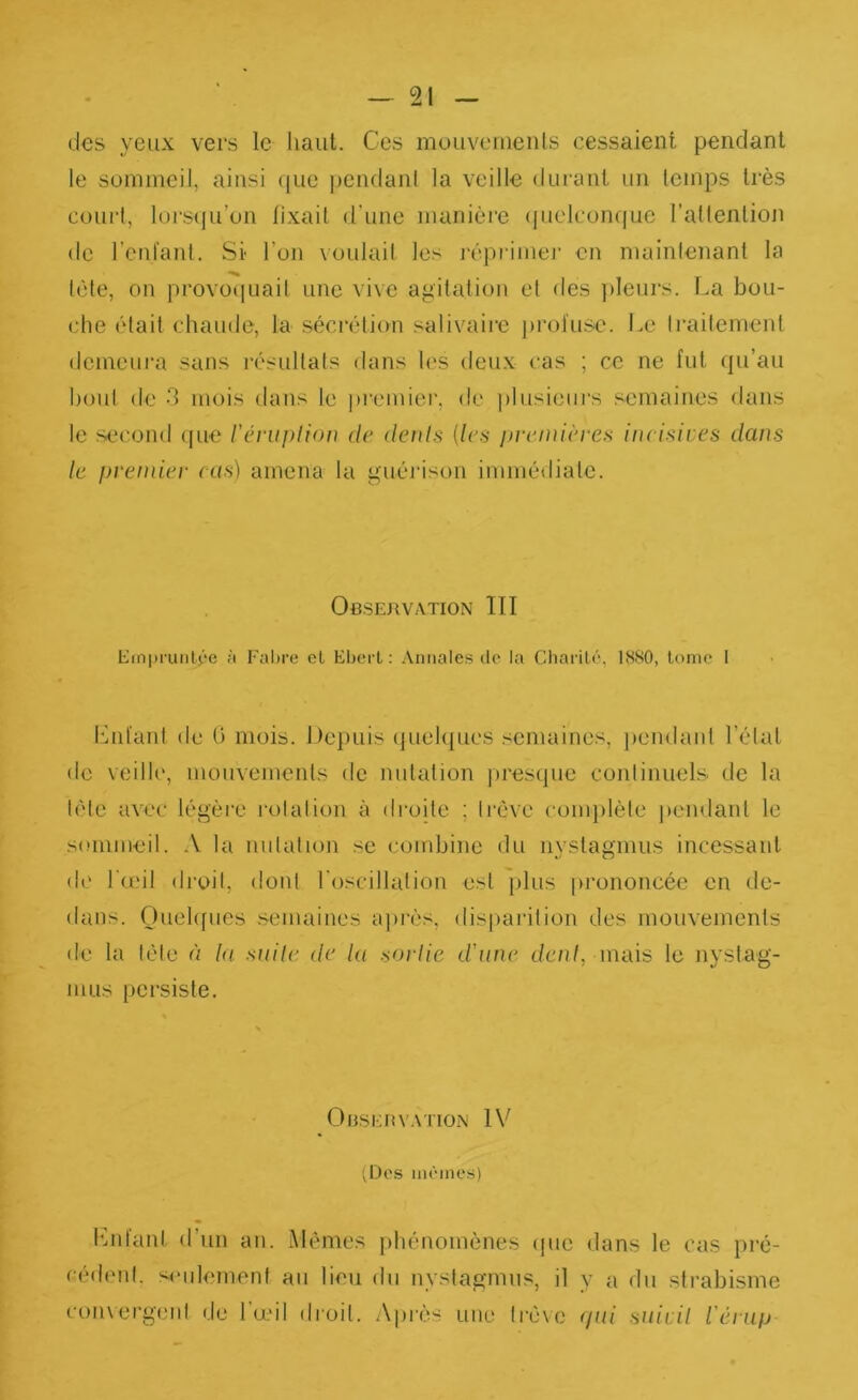 des yeux vers le haut. Ces mouvements cessaient pendant le sommeil, ainsi ((ue j)endanl la veille durant un temps très coui-l, lorsqu’on fixait d’une manière (juelconque l’aflenlion de l’eul’anl. Si l’on voulait les réprimer en mainlenant la tète, on provoiiuait une vive agitation et des pleurs. La bou- che était chaude, la sécrétion salivaiie })rol'usc. Le ti’aitement demeura sans résultats dans les deu.v cas ; ce ne fut qu’au bout de 3 mois dans le premier, de plusieurs semaines dans le second ([ue l'évu])liou de deuls (les pvemières incisives dans le premier cas) amena la guérison immé<liale. Observation lïl Einpi'uiitée à Fabre cl Ebert : .Vntiales do la Gliarilé, 1880, Ionie I iMifant de 0 mois. Depuis (juelques semaines, pendant l’état de veille, mouvements de nutation ])resque continuels de la télé avec légère rotation à droite ; trêve conqilète pendant le sommeil. A la nutation se combine du nyslagmus incessant de IumI droit, dont l'oscillation est jilus prononcée en de- dans. Ouehfues semaines apiès, disparition des mouvements de la tète à la suile de la snrlic d'une t/c/i/, mais le nystag- nius persiste. OnSKHVATION IV (Dos iiiôinos) hnifanl d’un an. Alémes phénomènes ipie dans le cas pré- cédent, seulement au lieu du nvstagmns, il y a du strabisme coiuergent de 1u.mI droit. Après une trêve (/ni >mivil iérup