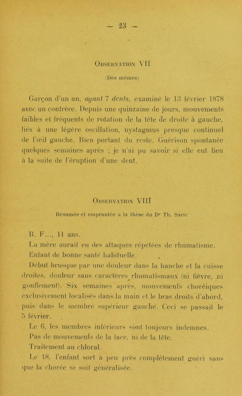 ÜJiSEKVATION \’il ilJes mêmes) Gai’çon d’un an, ayanl 7 dénis, examiné le 13 t'cvrier 1<S78 avec un conl'rère. Depuis une (juinzaine de jours, inouvernenls faibles el fréquents de rotation de la (ête de droite à gauche, liés à une légère oscillation, nyslaginus pres(fue continuel de l’aMl gauche. Bien portant du reste. Guérison spontanée ([uel(pies semaines a])rès ; je n’ai pu savoir si elle eut lieu à la suite de l’éruption d’une dent. OnsERVATio.x Vni Résumée el em[)ruiitéc ;i la llièse du D'' Th. Saric B. F..., 11 ans. La mère aurait eu des attaipies répétées de idiumatisme. Fnfant de bonne santé habituelle. Début brusque par une douleur dans la hanche el la cuisse droites, douleur sans caractères^rhumatismaux (ni fièvre, ni gonflement). Six semaines a))rès. mouvements choréiques exclusivement localisés <lans-la main vl le bras droits d’abord, puis dans le membre suiiérieur gauche. Ceci se passait le 5 février. T,e G, les membi'es inféideurs sont toujours indemnes. Bas de mouvements de la face, ni de la lète. Ti-aitemenl au chloral. l.e 18. 1 enfant soid à peu près conijïlètement guéri sans <]ue la chorée se soit généralisée.