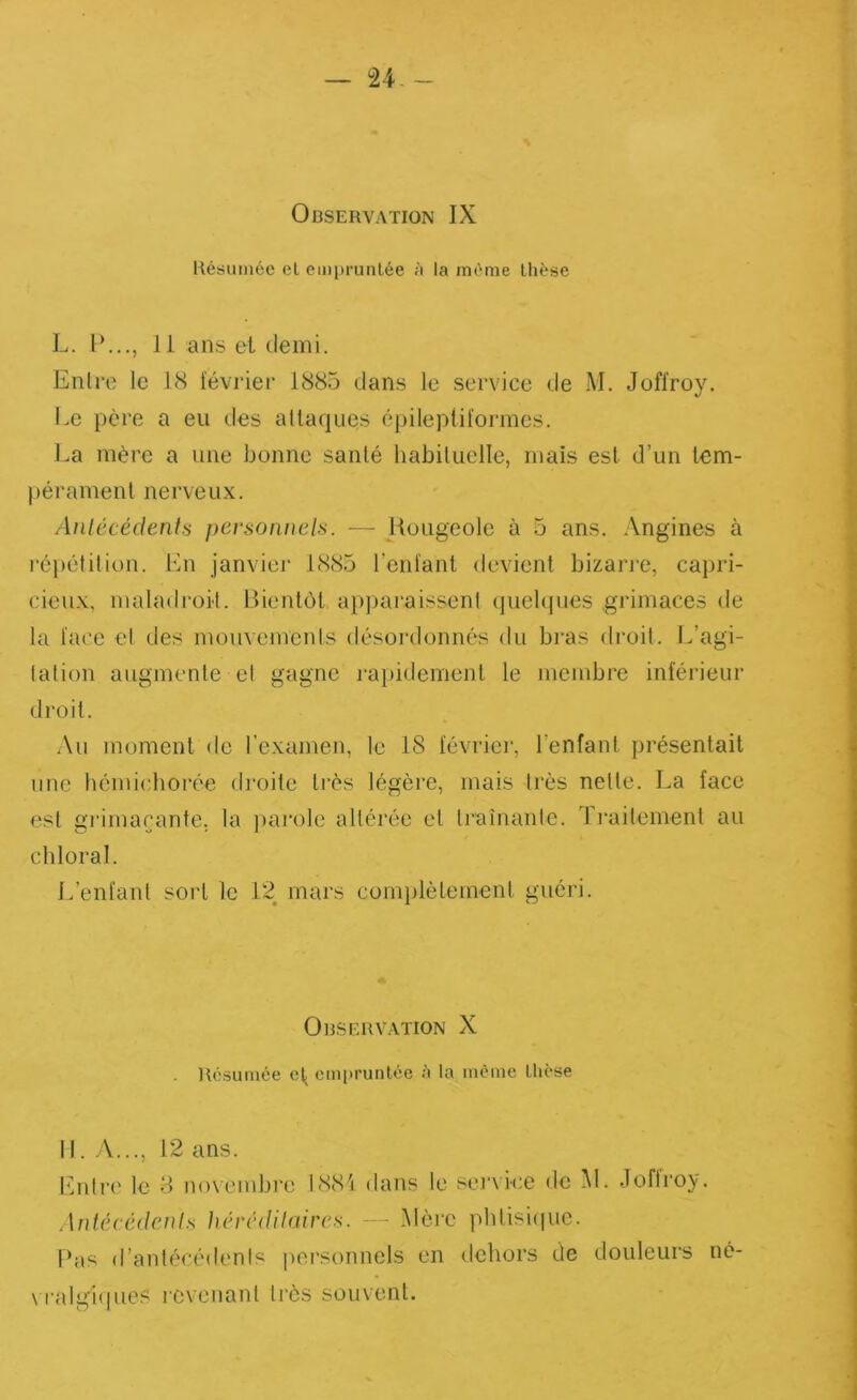 Observation IX Hésuméc el emi)ruiilée à la môme thèse L. 11 ans et demi. Enlre le 18 février 1885 dans le service de M. Joffroy. Le père a eu des attaques épileptiformes. J.a mère a une bonne santé habituelle, mais est d’un tem- pérament nerveux. Anlccédenls pevsoiineh. — Hougeole à 5 ans. Angines à répétition. En janvier 1885 reniant devient bizarre, caijri- cieu.v, maladroit. Bientôt apparaissent (juehpjes grimaces de la face et des mouvements désoi'donncs du bi*as droit. L’agi- tation augmente et gagne i-a})idemenl le membre inférieur droit. \u moment de l’examen, le 18 févriei', l’enfant présentait une bémichorée droite très légère, mais très nette. La face est giMinacante. la ])arole altérée et li’aînanle. Traitement au cbloral. L’enfant sort le 1“2 mars complèlemenl guéri. Observation X . llésumée cl^ empruntée ;i la môme thèse 11. A..., 12 ans. Entre le 8 novembre 1881 dans le se)‘vice de M. Joffroy. Aniécédc.nls hérédilaircs. — .Mèi'c pblisi(juc. Pas d’antécédents personnels en dehors de douleurs né- \ ralgiques revenant très souvent.