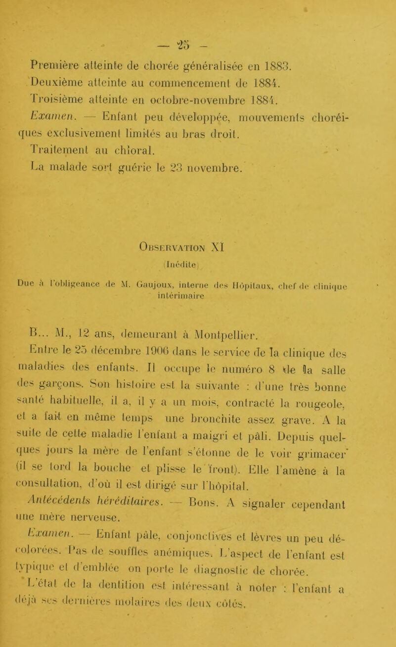 Deuxième atteinte au commencement de 1884. 1 l'oisième alteintc en oclobre-novembre 1884. Examen. — bnl'anl peu dévelüp|)ée, mouvements choréi- ques cxclusivemenl limités au bi'as droit. Traitement au cbloral. I.a malade sort guéi’ie le 23 novembre. Onsi;nvATioN XI (liiédile) Duc <i 1 ol)liu;caiice de M. Ciaujoiix, iiiLeriie des Uùpilaux, chef il<‘ cliiiifiuc inLériinairc P)... M., 12 ans, demeurant à Montpellier, bnlre le 2o décembre 190ü dans le service de Ta clinique des maladies des enfants. 11 occupe le numéro 8 de Oa salle des garçons. Son histoire est la suivante : d’une très bonne santé habituelle, il a, il y a un mois, contracté la rougeole, et a lait en môme temps une bi-onciiitc assez grave. A la suite de cette maladie lenfant a maigri et pâli. Depuis quel- (jues jouis la mère de lenfant s étonne de le voir grimacer* (il se lord la bouche et plisse le Iront). Elle l’amène à la consultation, d’où il est dirigé sur riiôpital. AnlécédenU kêrédUaires. — Bons. A signaler cependant une mère nerveuse. Examen. -- Entant jiàle, conjonctives et lèvres un peu dé- colorées. l‘as de souiries anémiques. L’aspect de l’enfant est t\[)i(iiie et (I emblée on [lorle le diagnostic de chorée. i^état de la dentition est intéressant à noter : l’enlanl a déjà scs dernières molaires des deii.x cotés.