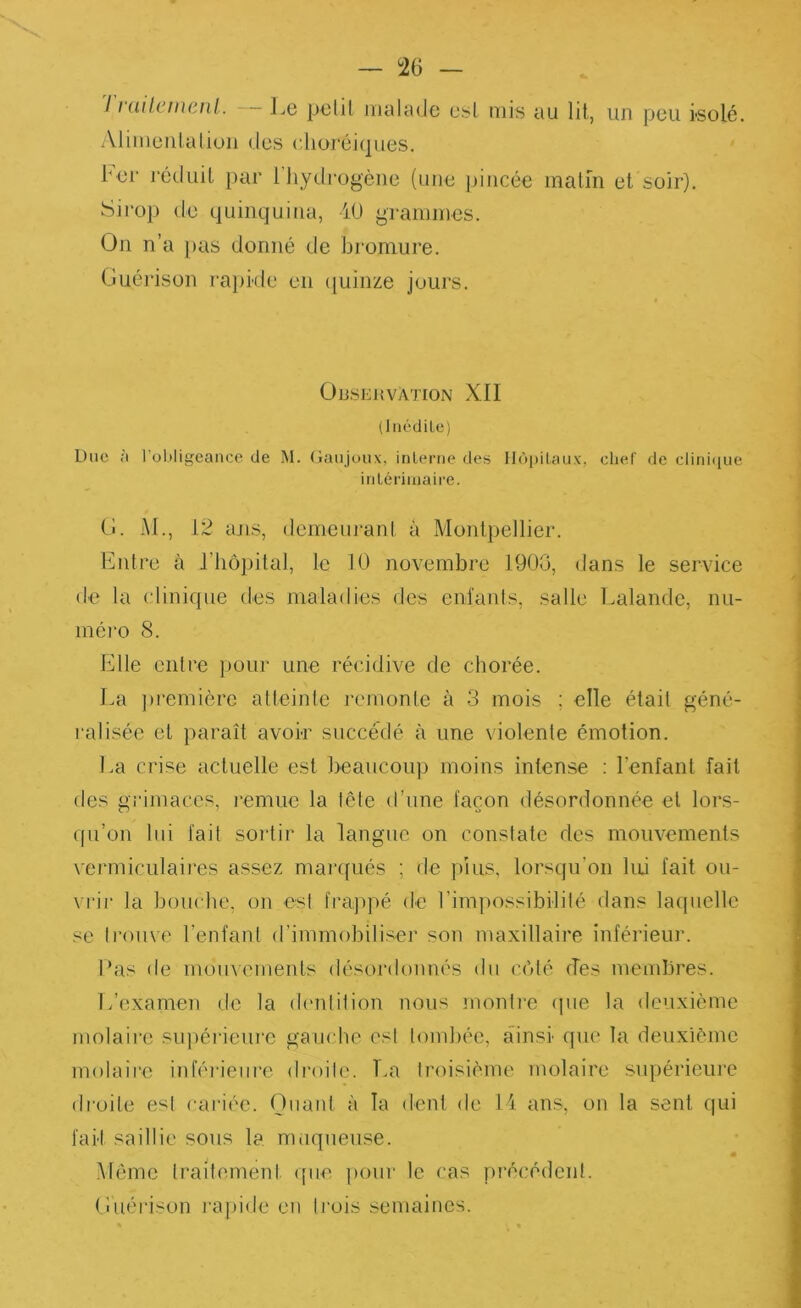 — 126 — 11 üil.ctnciil. Le petil iiialtulc esl mis uu lit, un peu isolé. Alimeiilalioii (les dioréiipies. ber réduit par l'hydrogène (une jiincée malm et soir). Sii-op de quinquina, iü grammes. On n’a pas donné de bromure. Guérison rapkle en ([uinze jours. OUSEUVATION XII (liiédiLc) Duc ;i l’obligeance de M. (laiijoux, inlerne des llùi)ilau\', clief de clitii(iue inlériiuaire. (!. Al., 12 ans, demeiiranl a Montpellier. Entre à riiôpital, le 10 novembre 190G, dans le service de la clinique des maladies des cniaiils, salle Lalande, nu- méro 8. Elle entre pour une récidive de chorée. La ])remière atteinte remonte à 3 mois ; elle était géné- ralisée et paraît avoir succédé à une violente émotion. La crise actuelle est beaucoup moins intense : l’enfant fait des gi’imaccs, l'emuc la tête d’une façon désordonnée et lors- qu’on lui fait sortir la langue on constate des mouvements vermiculaires assez marqués ; de plus, lorsqu’on lui fait ou- vrir la bouche, on est frajqié de l’im]iossibilité dans lacpielle se trouve l’enfant d’immobiliser son maxillaire inférieur. Las de mouvements (lésor(k)imés du cbté des membres. L’examen de la (h'ntition nous monlie (jue la deuxième molaire supérieure gaucho est tomhée, ainsi que la deuxième molaire inférieure droite. T.a troisième molaire supérieuie droite est cai’iéc. Ouant à la dent de H ans, on la sent qui fait saillie sous la nmqueuse. m Même traitement que pour le cas précédent. Guérison l'ainde en trois semaines.