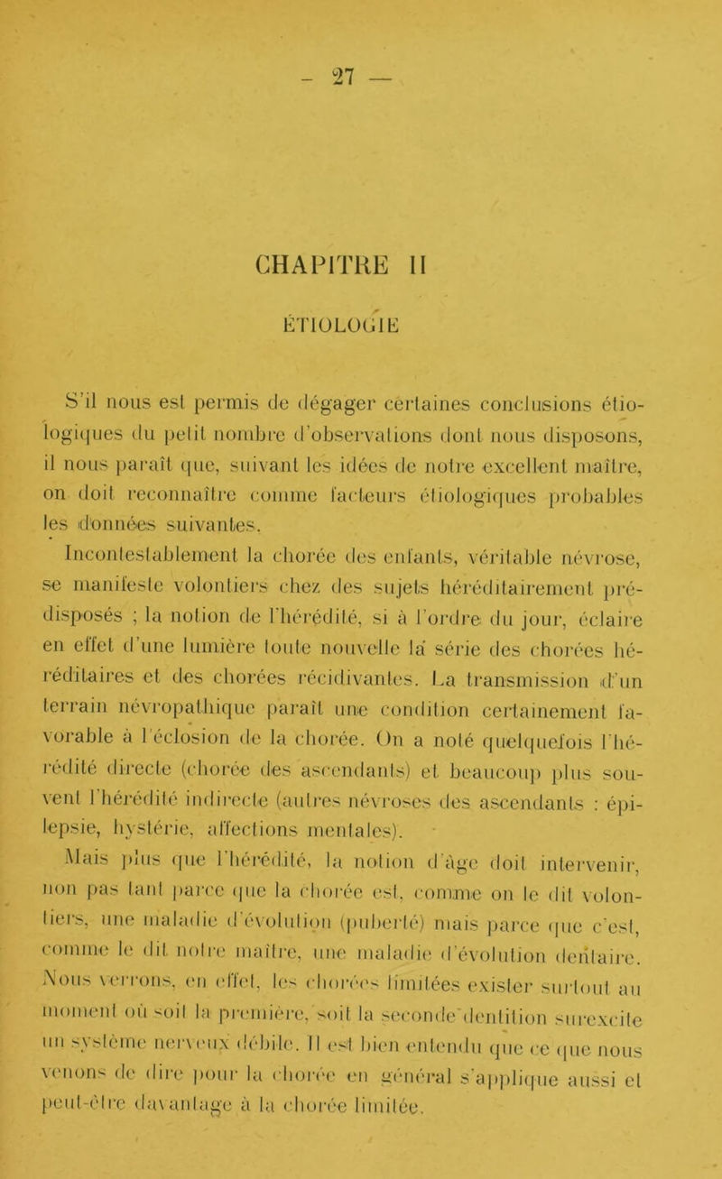 ^27 CHAPITRE II KT10LÜ(J1I£ S’il nous est permis de dégager certaines conclusions étio- iogi(|iies du pelil nombre (l’observai ions dont nous dis})OSons, il nous ))ai“aU (|ue, suivant tes idées de notre excellent maître, on doit reconnaîtie comme l'acteurs éliologif[ues })i‘obables les données suivantes. Inconleslablement la chorée des entants, véritable névi'ose, se manil'esie volontiers chez des sujets héréditairement pré- disposés ; la notion de 1 hérédité, si à l’oi'dre du jour, éclaire en effet d’une lumière Ionie nouvelle la série ties chorées hé- réditaires et des chorées récidivantes. La transmission 'd’un terrain névropathique paraît une condition certainement fa- vorable à l’éclosion de la chorée. On a noté quchpieiois l'hé- rédité directe (choi’ée des ascendants) et beaucou]) })lus sou- vent l’hérédité indirecte (auti'es névi’oses des ascendants ; é])i- lepsie, hystérie, affections mentales). Mais ])lus que riiérédité, la notion d’àge doit intervenir, non pas tant parce ipie la clioi-ée est, <-omme on le dit volon- tiers, une maladie (ré\olulipii (puberté) mais ]uu-ce ipie c'est, comme le dit noli-e maître, une maladie d’évolution deiitaii-e. .\otis \errons, (ui effet, les elioivh's limitées exister surtout au moment ou <oil la picmiere, soit la seconde'dentition surexcite un système nerveux débile. Il (>st bien entendu que ce ipie nous vmions de dire iiour la elioive en général s'ajqiliipie aussi et peiil-elrc <la\anlage à la chorée limitée.