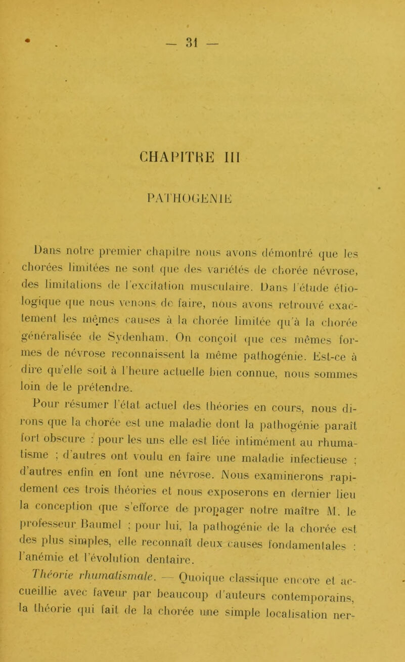 CHAPITHE III PATHOr.ENlb: Dans noire premier chai)ilre nous avons déinonlré que les cliorées limitées ne sotil que des variétés de chorée névrose, des limilations de l’excitation musculaire. Dans l’étude élio- logupie ([lie nous \eiions do laire, nous avons retrouvé exac- tenienl les inéunes causes a la chorée limitée qu’à la cJiorée généralisée de Sydenham. On conçoil (jue ces mêmes for- ' ' mes de névrose reconnaissent la même palhogénic. Est-ce à due qu/elle soit a 1 heure actuelle hien connue, nous sommes loin de le prétendre. I Poui lésumer létal actuel des théories en cours, nous di- ’ rons que la chorée est une maladie dont la palhogénie paraît loil obscure ; pour les uns elle est liée intimément au rhuma- tisme , d autres ont voulu en laire une maladie inieclieusc ; ; d’autres enfin en font une névrose. Nous examinerons rapi- dement ces trois Ihéories et nous exposerons en dernier lieu la conception (jue s’efforce de jiropager notre maître iVl. le proles.senr Daumel ; pour lui, la palhogénie d<î la chorée est des plus simples, elle reconnaît deux causes fondamenlales ; l’anémie et l’évolution dentaiie. Théorie rhumalisnmle. - Ouoicpic classi([ue encore et ac- cuedlie avec faveur par beaucoup d’auteurs confenq^orains, la théorie (jui lait de la chorée unie simple localisation ner-