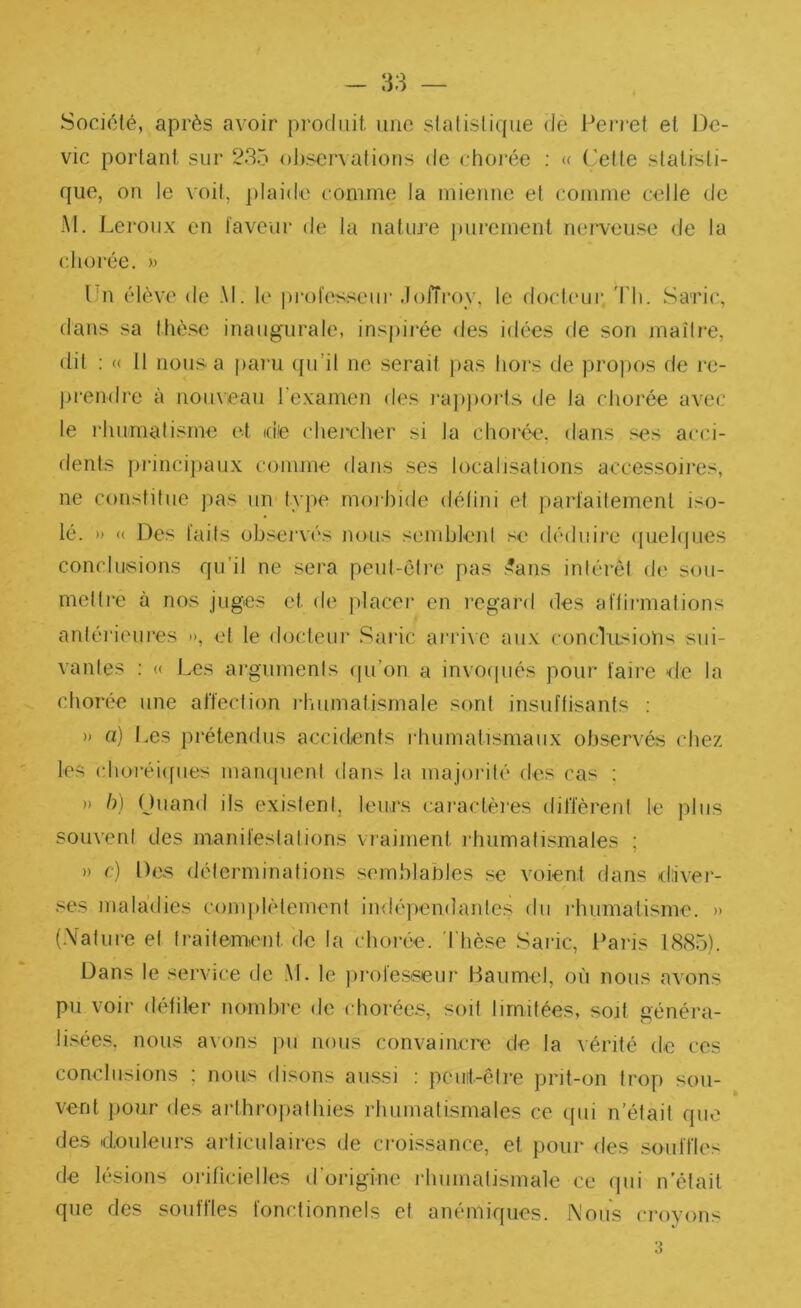 - 38 Société, après avoir produit une statistique dè Ferret et Dé- vie portant sur 235 oj)scrvations de choi'ée ; « ('ette statisti- que, on le voit, ])lai<le comme la mienne et comme celle de M. Lei'oux en laveur de la nature })urement nei*\euse de la chorée. » l'n élève de M. le professeur .lolTroy, le docteur, Th. Saric, dans sa thè.se inaugurale, inspirée des idées de son maître, dit ; (( 11 nous a paru (fu’il ne serait j>as hors de propos de re- j>rendre à nouveau Texamen des rai)j)oiTs de la chorée avec le l'humafisme et idie chercher si la choi'ée, dans ses acci- dents {)iânci})aux comme dans ses localisations accessoires, ne constitue j>as un type rnoihide délini et parl'ailement iso- lé. » « Des faits observés nous semblent se déduire (luelques conclusions qu’il ne sera peut-être pas .'?ans intérêt de sou- mettre à nos juges et de placer en regard des aflirmations antérieures », et le docteur Saric arri\e aux conclusions sui- vantes : « Les arguments (pi’on a invof|ués pour faire de la chorée une affection rhumatismale sont insuflisants ; » a) Les prétendus accidents l•humatlsmaux observés chez les choréiifues mampieni dans la majorité des cas ; » h) Ouand ils existent, leurs caractères diffèrent le plus souvent des manifestations vraiment rhumatismales ; » (■) Des déterminations semblables se voient dans diiver- .'^es maladies conqilètement indépendantes du rhumatisme. » (.Valure et traitement de la chorée, 'l'hè.se Saric, l^aris 1885). Dans le service de .\L le [irolesseur Baumel, où nous avons pu voir défiler nombre de chorées, soit limitées, soit généra- li.sées, nous avons ]ui nous convaincre de la vérité de ces conclusions ; nous disons aussi : pcuit-être prit-on trop sou- vent pour des arihropathies rhumatismales ce (pii n’était que des douleurs articulaires de croissance, et pour des souffles de lésions orificielles d’origine rhumatismale ce qui n’était que des souffles fonctionnels et anémiques, ^'ous croyons 3