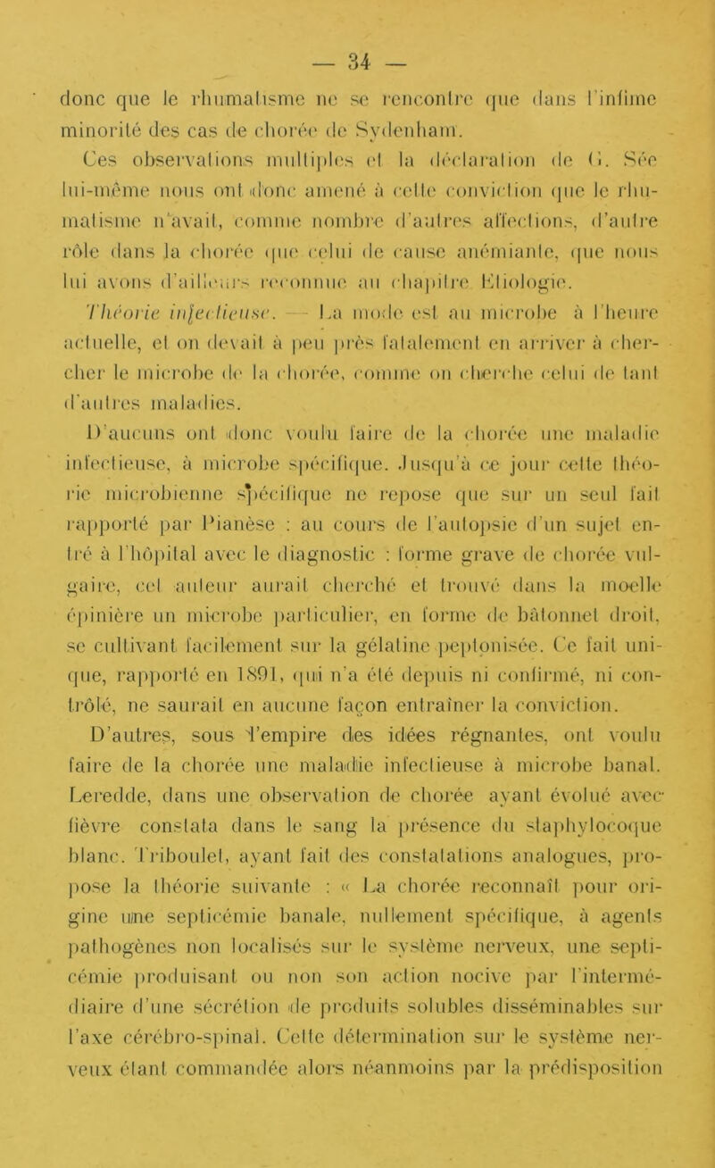 donc que le rhumalisme ne se renconlre (jue dans rinfiinc minorité des cas île chorée de Sydenham. Ces ohservalions multiphîs id la déclai'alion de (î. Sée Ini-même nous ont ulone, amené à celle coiiviclion (jiie le rhii- malisme idavail, comme nombre d’aulres alïeclions, d’aiilj’e rôle dans la idiorée (|U(^ celui de cause auémianle, (|ue nous lui avons d’aillt'ui's rccoiiniK^ au chapili'i' Kliologim Thcoi ie iiile< lieuse. — La mode esl au microbe à l’heiii’e aiduelle, et on dînait à peu près falalemeid en aiadvci’ à ( ber- cher le microbe de la clioi‘é(\ conum^ on cber(die celui di^ lani d'auIl'es maladies. D’aucuns ont donc voulu taire de la chorée une maladie infeclieuse, à microL'e spécifiijue. .lusiju’à ce joui' celte Ibéo- rie mici'obienne spéciliqiic ne rejiose que sur un seul fail l'apporté par Ibanèse : au cours de l’aiilojisic d’un sujet en- tré à rbôpital avec le diagnostic : toi'me gi'ave de ('borée vul- gaire, cet auteur aurait clu'rcbé et trouvé dans la moelle éjiinicre un microbe jiarticuliei', en torrne de bâtonnet droit, se cultivant tacilement sur la gélatine jieptonisée. C'e fait uni- que, l’apporté en LSOl, (pd n’a été de}niis ni conlirmé, ni ('on- t.rôlé, ne saurait en aucune façon entraînei' la conviction. D’aulres, sous d’empire des idées régnantes, ont voulu faire de la chorée une maladie infeclieuse à mici'obe banal. Leredde, dans une observation de cboi'ée ayant évolué avec- lièvre constata dans le sang la jirésence du slajibylocoijue blanc, 'rriboulel, ayant fail des constatations analogues, pro- j)Ose la théorie suivante : « La chorée reconnaît ])our ori- gine lune septicémie banale, nullement spécifique, à agent.s jiathogènes non localisés sui' le système nerveux, une septi- cémie produisant ou non son action nocive par l’intermé- diaire d’une sécrétion de produits solubles disséminables sui' l’axe cérébro-spinal. Celte délerminalion sui’ le système ner- veux étant commandée alors néanmoins par la prédisposition