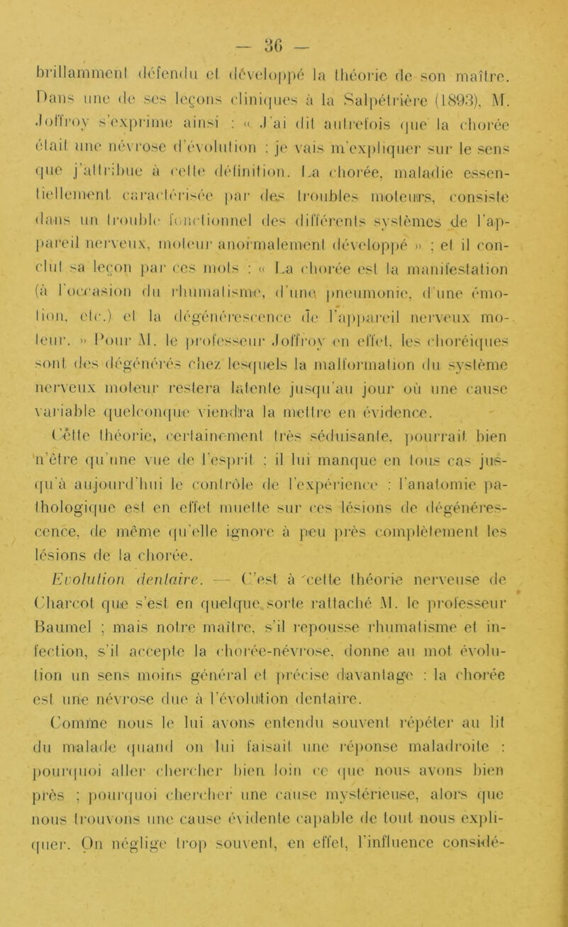 30 - brillamincnl défendu el dévelopjui la Ihéoric rie son maîli’o. Hans une de ses leçons clini(|ues à la Salpéli'ièi’e (1893), M. .l(j||i‘oy s’exprime ainsi ; (c J’ai dil auli'efois (jue la chorée élail une né\ i“ose d’évolulion ; je vais ni’ex|)lirpier sur le sens rpie j’allr:l)ue à ndh' délinition. La choi’ée, maladie essen- liellemenl cai'aclérisée par de^< Iroubles moleuirs, consisie dans un trouble l'oiielionnel des dilTérenls sysièmcs de l’a])- pareil nerveux, moUuir anoirnalemenl dévelop))é » ; et il eon- clul sa leçon )>ar ces mois : « La chorée est la manifestation (a I oci'asion du rbumalisme, d’une pmaimonie, d’une émo- tion, etc.) et la dégénérescence de ra])]uireil nerveux mo- teur. » Potii’ AL le pi'of('sseiir Jolîi’oy <mi elOd. les cboréi(pies soid des dégénérés chez lesipiels la malformation du système nerveux moteur reslei'a latente jusrpi’au jour où une cause variable ({uelcompir' viendra la mettre en évidenex'. (’êlte théorie, cerlainr-meni très séduisante, pourrait, bien 'n’étre (pi’iine vue de resjiril : il lui manque en tous cas jus- ((u’à aujourd'hui le contrrile de l’expéiaence ; l’anatomie ]ia- Ihologique est en effet muette sur ces lésions de dégénéres- cence, de meme (pi’elle ignore à peu piés complètement les lésions de la chorée. Fa oIuUou (ienlaire. — (”est à 'cette théorie neiTeuse de (diarcot que s’est en quelque.sorte rattaché AL le pi'olesseur Baumel ; mais notre maître, s’il i-epousse rhumatisme el in- fection, s’il accepte la choi'ée-névrose, donne au mot évolu- tion un sens moins généi'al el ])iécise davantage ; la chorée est une névrose due à l’évoluition dentaire. (’oinînc nous le lui avons entendu souvent réjiéter au lit du malade (piand on lui faisait une réqionse maladroite : j)our<pioi aller chei’cbei’ himi loin ce (pie nous avons bien près ; pouripioi chercher une cause mystérieuse, alors (pie nous trouvons une cause é\ idenle capable de tout nous exjili- (pier. pn néglige trop souvent, en effet, Linfluence consi-dé-