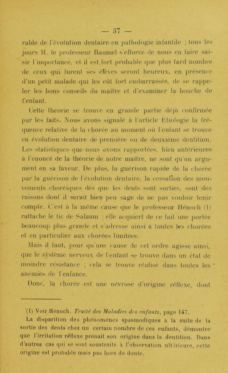 rable de l’cvoiiition dentaire en pathologie infantile ; tous les jours M. le ])rofesseur Bauniel s'efforce de nous en faire sai- sir rim})0)dance, et il est fort probable (pue plus fard nombre de ceux (pii furent ses (Tf'ves seront heureux, en présence d’un petit rnatade (jui les eût fort embarrassés, de se i‘a]>i)e- 1er les bons conseils du niaiti-e et d’examiner la bouche de fenfant. Gelle théorie se trouve en grande partie déjà confii'inf'e [>ar les faits. Nouis avons signalé à l’article ivtiologie la fré- tjuemje relative de la chorée au moment où 1 enfant se trijiive en évolution dentaire de pi'emière ou de deuxième dentition. Les statisticpies ipie nous avons iaj)porl(‘es. bien antériemes à l’énoncé de la théorie de notre maître, ne sont ({u’iin argu- ment en sa faveur. De plus, la guérison rajiide de la cboiée par la guérison de révolution dentaire, la cessalTon des mou- vements choréicpies dès ipie les dents sont soi’fies, sont des raisons diont il sej'ait bien peu sage de ne j)as vouloir tenir compte. C'est à la même cause (jue le jirofesseun' Iténoch (1) rattaclie le tic de Salaam : elle acejuiert de ce fait une poi’tée beaucoup plus gi'ande et s’adresse ainsi à toutes les choièes et en particulier aux chorées limitées. Mais il faut, poui‘ cpi une cause de cet oi'die agisse ainsi, cpie le système nerveux de l'enfant se trouve dans un état de moindre l’ésistance ; cela .se trouve réalisé dans toides les * anémies de l’enfance. Donc, la chorée est une névrose d’origine réflexe, dont (1) Voir Hênoch. Traité des Maladies des enfants, page 147. La (Jisparition des phénomènes spasmodiques à la suite de la sortie des dents chez un certain nombre de ces enfants, démontre que l’irritation réflexe prenait son origine dans la dentition. Dans d autres cas (pii se sont soustraits a l’observation ultérieure, celte origine est probable mais pas hors de doute.