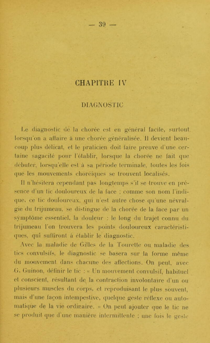 CHAPITHE IV DIAGNOSTIC l.e (liagiioslic do la chorée esl en général facile, surlont lorsqu’on a affaire à nue chorée généralisée. 11 devient beaii- couj) plus délical, et le pralicien doit faire preuve d’une cei’- laine sagacité pour l’établir, lorscpie la chorée ne fait que débnlei', lorsqu’elle est à sa i)ériode terminale, loules les fois (jiie les mouvements choréi(pies se trouvent localisés. 11 n’hésilei-a cependant pas longtemps s’il se trouve en pié- sence d’un lie douloureux de la face ; comme son nom rindi- (pie, ce tic doulonreux. qui n'esl autre chose qu’une névi*al- gie du Irijumeau, se dislingue de la chorée de la face par un sym])tôme essenliel, la douleur : le long du trajet connu du Irijumeau l’on li’onvera les points, deuloiuireux caractérisli- (fues. qui suflii-ont à établir le diagnostic. .\vec la maladie de Gilles de la ’roni‘('lte ou maladie des lies convulsifs, le diagnostic basera sur la forme même du mo'nvemoni dans chacune des affections. On peut, avec G. Gninon, définir le lie : « Un mouvemenl convulsif, habituel et conscient, résultaid de la contraction involontaire d’un ou plusieurs muscles du corjis, el j-eproduisant le plus souvent, mais d’une façon inlempestive, ([uehpie gesie réflexe ou aulo- matitpie de la vie ordinaire. » On peut ajouter (pie le tic ne se produil (jiie d’une manièi-e inlermillenle : une fois le geste