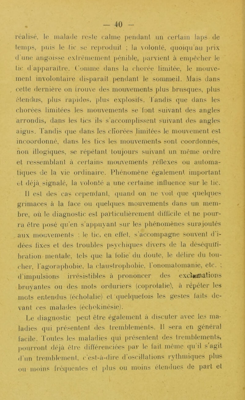 réalisé, le malade resie calme pemlanl un eerlam laps de lemps, puis le lie se l•('p|■()duil ; la Noloidé, (jiioiqu’au prix d'ime angoisse exlrémeuu'nl pénible, parvieni à eni|)êclier le lie d apparai'lre. ('omme dans la chorée limilée, le mouve- menl involonlaire dispai'ail ])endant le somiineil. Mais dans celle dernièi'e on ii’ouxe des mouvemenls plus brusques, })lus élenduiis, plus i-apides, j)lus explosifs. Tandis que dans les chorées limilées les mouvemenls se font suivanl des angles arrondis, dans les lies ils s’acconijilissenl suivanl des angles aigus, randis (pie dans les chorées limilées le rnonvemenl esl incoordonné, dans les lies les mouvemenls sonl coordonnés, non illogiciues, se répélaid loujours suivanl un même ordre el ressemblaid à ceiiains moiuvemenls léflexes ou auloma- liipies 'de la vie oi’dinaire. Phénomène égalemenl impoidant cl déjfpsignalé, la volonté a une cerlaine influence sur le lie. Il esl des cas cependanl, (piaiid on ne voit que quehjues grimaces à la face ou quehjues mouvements dans un mem- bre, où le (.liagnoslic esl parliculièremenl ddlicile el ne jiour- ra ôlre jiosé qu’en s’apjmyani sur les jùiénomènes surajoulés aux mouvemenls : le lie, en elTel, s’accomjiagne souvent d’i- dées lixes et des troubles psyi hiijues divers de la déséquiri- bration meidiale. tels que la folie du doule, le délire du lou- (dier, l’agoraphobie, la clauslrojihobie. l onomatomanie, etc. : d’inqmlsions iri’ésislibles à prononcer des exciainations bi'Uiyantes ou des mois orduriers (cojiroialie), a lépéler les mots entenf.lus (écholalie) el (juelquelois les gestes laits de- vard ces malades (éclu'kinésie). Le (liagnoslic jieut ôlre également à discutei' avec les ma- ladies qui présenleni des Iremblements. Il sera en général facile, d'oules les maladies (jui jirésentcnl des li'(Mnldemenls, jioiiri’onl déjà ôlre différenciées jtav le lail môme (ju il s agil d’un Iremblemenl. c ('sl-à-dire d’oscillations rylhmi(jues jTiis ou moins fréijueides el jdiis ou moins élendues de jjarl et