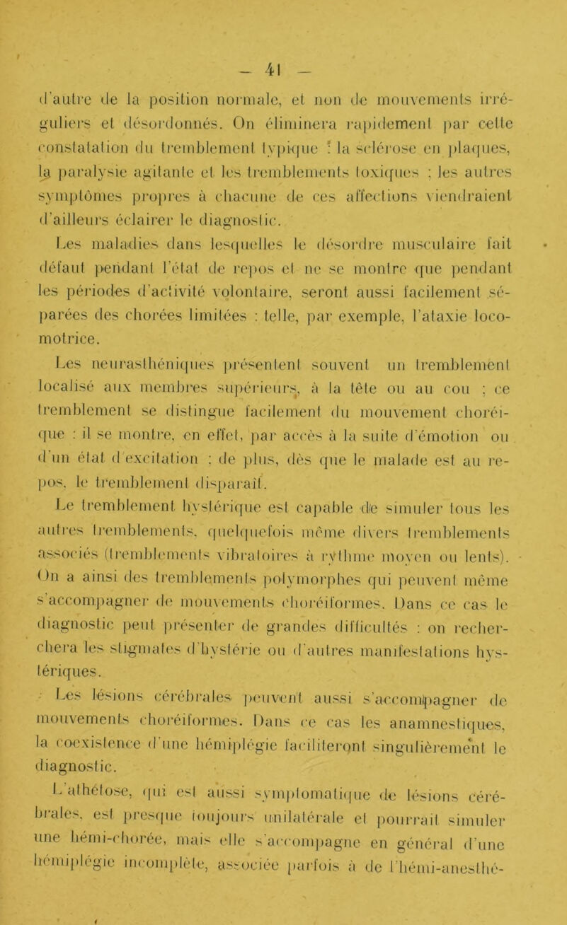 t 41 d’auli'c (le la position normale, et non (le mouvements iri‘é- guliers el désordonnés. On éliminera rai)i(lemcnl par cette constatation du treiublernent ty|)kpie ; la sclérose eu ])laqiies, 1^ paralysie agitante el les Iremblements lo\i([ues ; les autres sympl()mes projires à chacune de ces alïeetions viendraient d’ailleurs éclairer le diagnostic. Les maladies dans lesipudles le désordi’e musculaire fait défaut jiendant l’état de repos et ne se montre ([iie jiendant les péidodes d’activité volontaire, seront aussi facilement sé- parées des chorées limitées : telle, par e.xemple, l’ataxie loco- motrice. l.es neuraslbéniipies juvsentent souvent un tremblement localisé aux membres supérieiir.s, à la tête ou au cou ; ce tremblement se distingue facilement du mouvement eboréi- (pie : il se montre, en effet, jiar accès à la suite d’émotion ou d un état d excitation ; de ].)liis, dès (jue le malade est au l'c- Ijos. le trend)Iement (lisj)araif. I.e tremblement hystérique est capable de simulei' Ions les autres tremblements, que](|iiefois même di\crs lr('inblemenls associes (Irembb'im'nls vibraloiies à ryibnu' inovmi ou lents). 1 )n a ainsi des li‘emblemenls polymorphes qui peuvent même s’accomjiagner de mouvements ('boréifonnes. Dans ce cas le diagnostic peut présenter de grandes diflicultés : on recher- chera les stigmali's d'hyslérie ou d'autres manifestations hys- lériifues. - Les lésions cérébrales iHMivent aus.si s’accoml|)agner de mouvements choreitormes. Dans ce cas les anamnestiques, la coexistence d une hémi|)légie facililei'qnt singulièi‘eme*nl le iliagnostic. L athélose, (pii est aussi symplomatiipie de lésions céi'é- brales, est presipie toujours unilatérale el pourrait simuler une bémi-chorée, mais elle s’accomiiagne en général d’une hémiplégie incomplète, associée parfois à de riiémi-aneslhé-