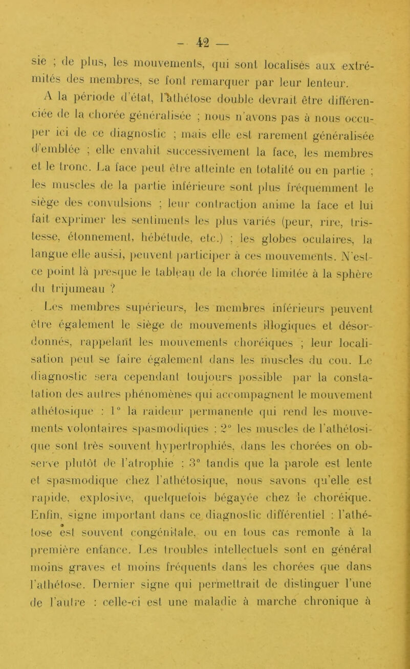 sie ; (le plus, les mouvements, (]ui sont localisés aux extré- mités (les memJjres, se foui remarquer par leur lenteur. A la péi iode délai, l^lliétose double devrait être dilïéren- ciée do la dior('?c généi’alisée ; nous n’avons pas à nous occu- per ici de ce diagnoslic ; mais elle est rarement généi’alisée diemblée , elle en\aliit successivement la lace, les membres et le tronc. La lace jieul être alleinle en totalité ou en jiarlie ; les muscles de la jiaidie inléi'ieure sont jilus ii’é(jueminent le siège des (•.ouvulsions ; leur C(jnlraction anime la lace et lui lait cx})i‘imei‘ les seidimenls les [)lus vai’iés (peur, rire, Iris- tesse, éloimemeid, bébéliide, eic.) ; les globes oculaires, la langue elle aussi, jieuvent participei’ à ces mouvements. N'esl- ce })oiid là ])j“es(jue le tableau de la clioi-ée limitée à la sphèi'e du trijumeau ? Les membres .sujiéi'ieurs, les membres inférieurs iieuvenl éire également le siège de mouvements illogiques et désor- donnés, rai)pelant les moiivemenls cboréiques ; leur locali- sation peut se faire égalernenl dans les muscles du cou. Le diagnoslic .sera cependant toujours jiossible ]>ar la consta- lation des autres phénomènes (jui accompagnent le mouvement alhél()si(|ii(' : 1 “ la raideur permanente (pii l'end les mouve- ments volontaiies spasmodi(pies : 2° les muscles de ralbétosi- (pie sonl très souvent bvjieriropbiés, dans les chorées on ob- ser\e jibiUM de l’alropliie : 3° tandis (jue la parole est lente cl spasmo(li(jiie chez l’albétosique, nous savons (ju’elle est rapide, exjilosive, (pielqiiefois bégayée chez le choréique, l'bifin, signe important dans ce diagnoslic différentiel ; l’alhé- lose esl souvent congénilale, ou en tous cas remonte à la première enfan('e. T.es Iroubles intellectuels sonl en général moins graves et moins fré(picnts dans les chorées que dans ralbélose. Dernier signe (jui pcrmelli'ait de distinguer l’une de l’aulie : ('ellc-ci esl une maladie à marche chronique à