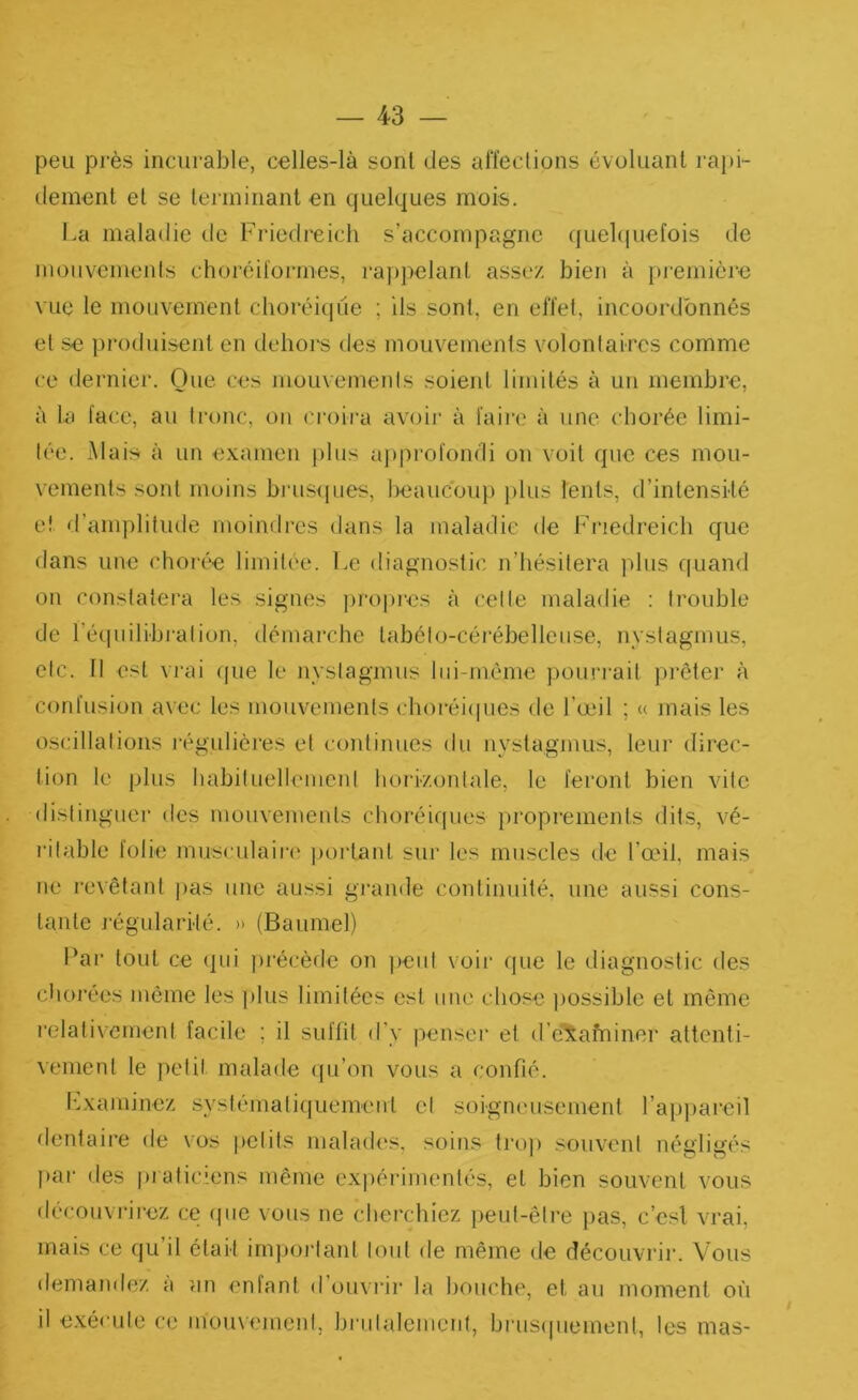 peu près incurable, celles-là sont des affections évoluant rapi- dement et se terminant en quelques mois. La maladie de Friedreich s’accompagne quebiuefois de mouvemenls choréiïormes, ra))pelant assez bien à première vue le mouvement choréique ; ils sont, en effet, incoordbnnés et se produisent en dehors des mouvemenls volontaires comme ce dernier. Que ces mouvemenls soient limités à un membre, à la face, au tronc, on croira av(jir à faire à une chorée limi- tée. -Mais à un examen plus aj)profondi on voit que ces mou- vements sont moins brusijues, beaucoup j)lus lents, d’intensité et d’amplitude moindres dans la maladie de Fi'iedreicb que dans une chorée limitée. Le diagnostic n’hésitera plus quand on constatera les signes ])ro|)res à celle maladie : trouble de l’équilibralion, démarche tahéto-cérébelleiise, nystagmus, etc. Il est vrai que le nystagmus lui-même poiu'rait prêter à confusion avec les mouvemenls ehoréi(|ues de l’œil ; « mais les oscillations j'égulières et continues du nystagmus, leur direc- tion le plus habituellemeni horizontale, le feront bien vite distinguer des mouvements choréiques propremenls dits, vé- ritable folie musculair(' ])ortant sur les muscles de l’œil, mais ne revêtant |>as une aussi gramle continuité, une aussi cons- tante j-égularité. » (Baumel) Par tout ce qui précède on ])eut voir que le diagnostic des chorées môme les plus limitées est une chose ))0ssiblc et même relativement facile ; il suffit d’y penser et d’examiner attenti- vement le petit malade qu’on vous a confié. Lxaminez systématiquemeut et soigneusement l’appareil dentaire de \os petits malades, soins tro)) souvent négligés jiar des |»iaticiens même e-xpérimentés, et bien souvent vous découvrirez ce (pie vous ne cherchiez peut-êli-e pas, c’esl vrai, mais ce qu’il était irnj)ortant tout de même de découvrir. Vous demandez a îin enfant d ouvrir la houche, et au moment où il exéndo ce momement, bi’iilalcment, brusipiement, les mas-