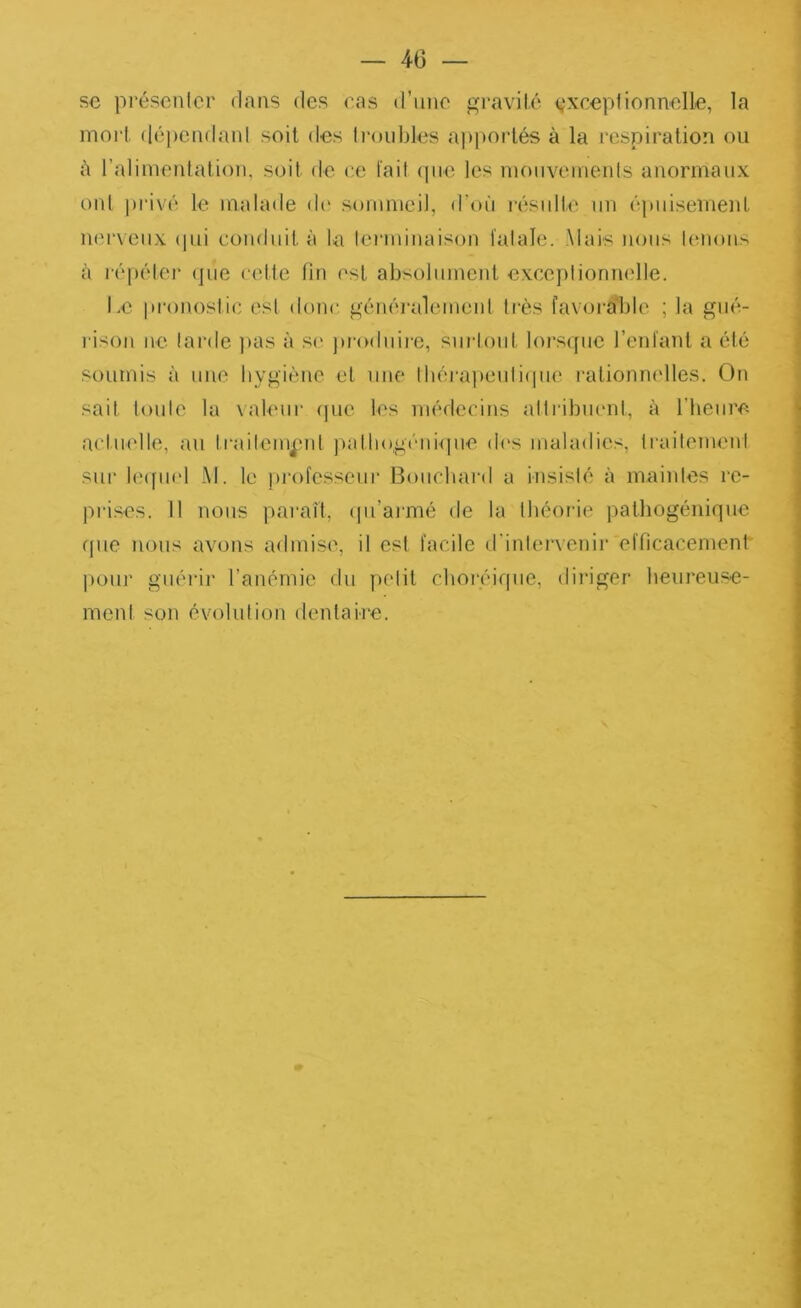 se présenler dans des ras d’imc gravilé (ÿxceplionnelle, la moi‘1, (léi)cadanl soit des li'oiibles ajtporlés à la respiration ou ù l’alimentation, suit de ce l'ail (pie les mouvements anormaux uni jirivc'î le malade di' sommeil, d’on ivsiilte un (';piiisement nm'veiix (pii conduit à la lenninaison falale. Mais nous lenons à lépiMer (]iie celle lin est absolument exceplionnelle. Le pronostic esl donc. giuKU'alement 1res favoi'able ; la gm'v rison ne larde jias à S(' jiroduire, siirlout lors(fiie l’enfant a (îdé soumis à une hygiène et une lb(';ra))euli(pie raliomudles. On sait foule la \aleur (]ue les nuslccins allribinml, à l’heure actuelle, au trailem^'ul ])atliog('-ni(pie d('s maladies, IraitemenI siii‘ l(Mfii(d M. le ])i‘ofesseur Bouchard a iiisish; à mainles re- prises. 11 nous parait, (pi’aimié de la théorie pathogénique ([lie nous avons admise, il est facile d'inlenenir efficacement' pour giiéi’ii’ l’anémie du pelit choréique, dii'iger heureuse- ment son évolution dentaire.