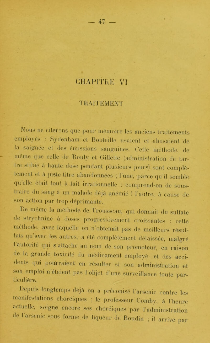 TRAITEMENT Nous ne cilerons que pour inémoii-e les anciens Irailements enipIo\é> . S}(lenliani el Rouleille usaieni e( abusaient de la saignée et des émissions sanguines. Cette méthode, de même que celle de Bouly et C.illelle (adminisiration de tar- tre slibie a baule do.se pendant plusieurs joiir.s) sord complè- tement et a juste titie abandonnées ; l’iine, j)arce cpi’il .scndjle (fu elle était tout à lait irrationnelle ; compi’end-on de sous- traire du sang à un malade déjà anémié ! l’antre, à cause de son action j)ar ti-op déprimante. De môme la méthode de Troicsseau, qui donnait du sulfate de sti-ychnine à doses ])rogiessivem('nt crois-^antes ; cette méthode, avec laquelle on n’obtenait pas de meilleurs résul- tats qii avec les autres, a été complètemeid délaissée, malgré l autonté qui s’attache au nom de son promoteur, en raison de la grande toxicité du médicament employé el des acci- dents qui pourraient' eu ré.sulter si son administration et son emploi n’étaient ))as l’obj('t d’une surveillance toute par- ticulière^. De))iiis longtemps déjà on a préconisé l’arsenic contre les mand'estafions choréiques ; le profes.seur Comby, à l’heure actuelle, soigne encoie .ses choréiques jiar l’administration de 1 ai-senic sous forme de liqueur de Boudin ; il ai'rive par