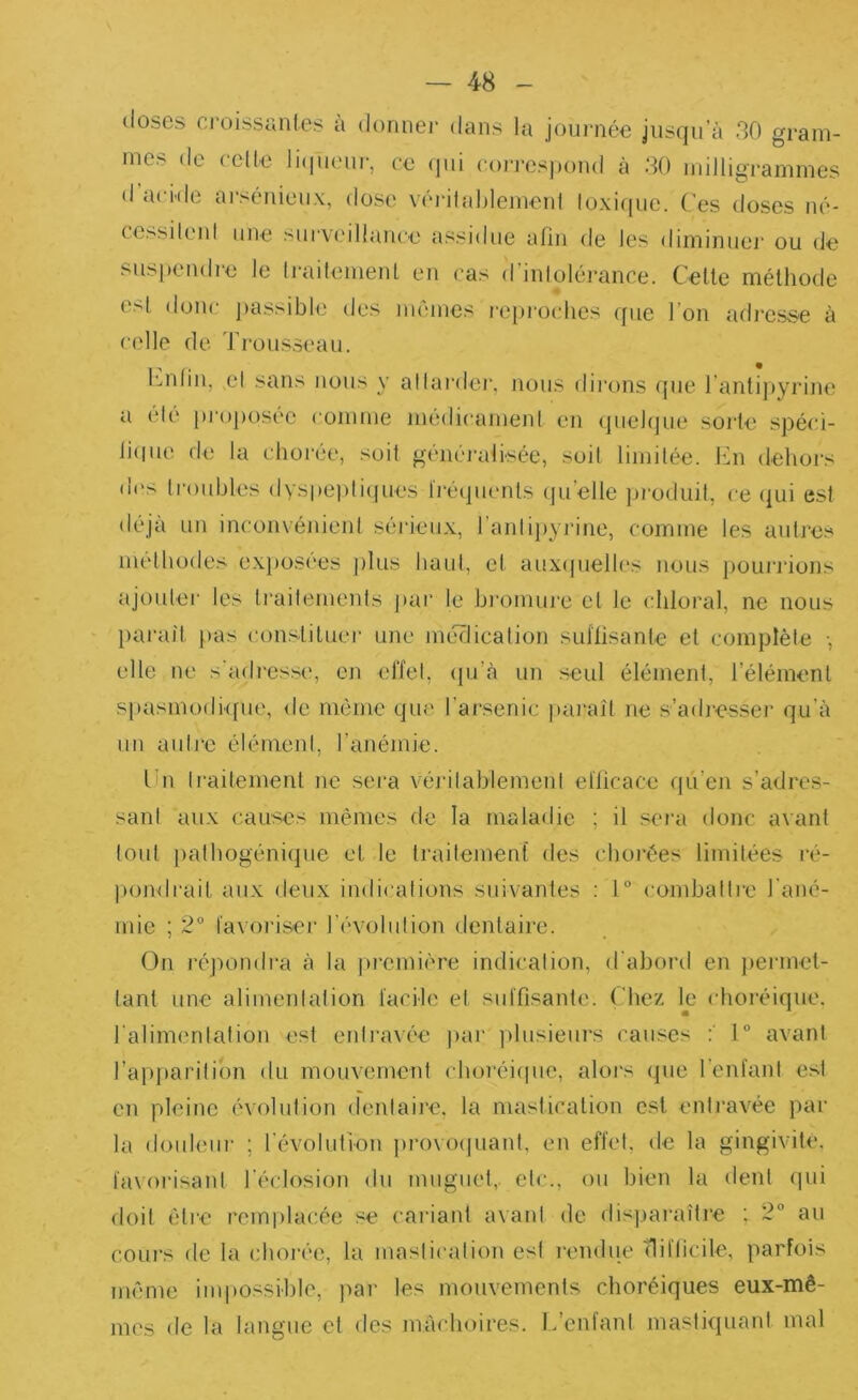 doses ci'oissuntes à donnei' dans la journée jusqu’à 30 gram- mes de celle liqueur, ce qui corresjiond à 30 milligrammes d’ande ai-séuieux, dose vérilablemeul loxiiiue. ('es doses ué- (e>^ileul une survxMllance assidue afin de les diminue]' ou de sus[)endi'e le Irailement en cas d’inlolérance. Celle mélhode esl doue jiassible des mêmes repi'oclies que l’on adresse à celle de Trousseau. l'mlin, cl sans nous y allardei', nous dii'ons que l’anlipyrine a élé pi'oposée comme médicamenl en (juebjue sorle spéci- liciue de la chorée, soil généralisée, soil limilée. En dehoi's lies Iroubles dyspepliipies Iréquenls cpi’elle jji'oduil, ce qui est déjà un inconvénient sérieux, l’antijiyrine, comme les autres méthodes exjiosi'es ])lus haut, et auxipielles nous poui'rions ajouter les Irailemenls jiar le hi'omure et le cliloral, ne nous })arail pas consliluer une méclicalion sul'fisanle et complète -, elle ne s'adress(', en eiïel, ([u’à un seul élément, l’élément spasmodique, de mémo que l’arsenic ])a)'aît ne s’aib'esser qu’à un autre élément, l’anémie. lui traitement ne sera véi'ilablemenl ellicace qü’en s’adres- sant aux causes mêmes de la maladie ; il sei'a donc avant tout patbogéniipie et le traitement des chorées limitées ré- ))ondrait aux deux indications suivantes : t“ combattre l’ané- mie ; 2“ favoi'iser révolution dentaire. (3n répondra à la |)remière indication, d’abord en jiermet- lant une alimentation facile et suffisante, ( liez le choréique, ralimentation est entraxée jiar ])lusieurs causes 1° avant l’apparition du mouvement choréiipic, aloi's ipie l’enfant est en pleine évolution dentaii'e, la mastication est entravée par la doubmr ; l’évolution provo(|uant, en effet, de la gingivite, favoi'isant l’éclosion du muguet,, etc., ou bien la dent qui doit être remplacée se cariant avant de dispai'aîti'e ; 2° au coui's de la choi'ée, la mastication est l'endue (liflicile, parfois même iuqiossible, par les mouvements choréiques eux-mê- mes de la langue et des mâchoires. L’enfant mastiquant mal