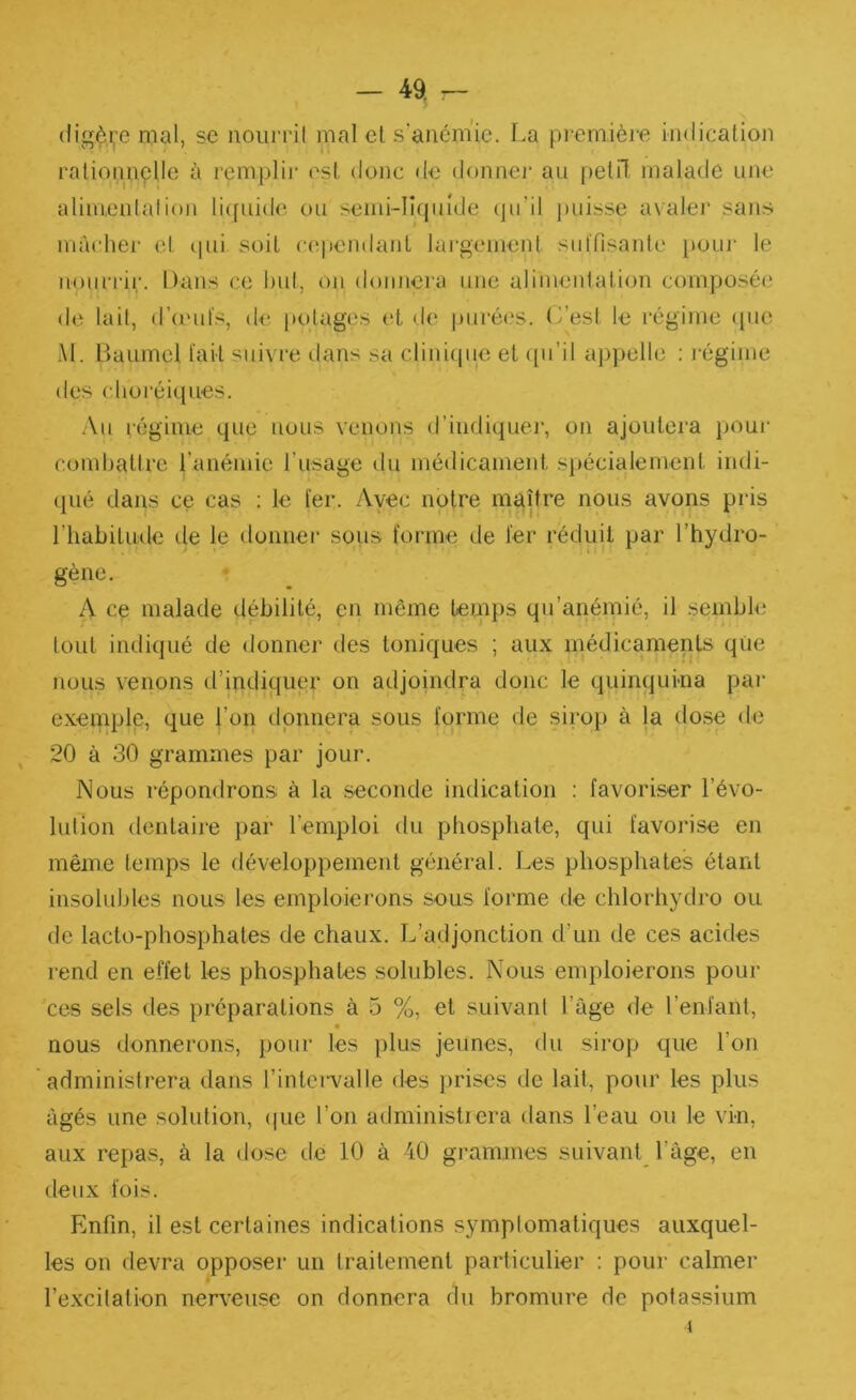 (Iigèi,-e mal, se noiiiril mal el s’anémie, l.a pi emièie indication ralionnçlle à remplir est donc <le donnei' au petil malade une alimenlalion li([uido ou seiiu-lnpade (pi’il puisse avaler sans mâcher et qui soit cependant lai’gement siilTisante pour le nourrir. Dans ce l)ul, on donnera une alimentation composée de lait, d’onds, de potages (‘t de purées, (i’est le régime ({iie Al. Baume! l'ait suivre dans sa clinique et ([ii’il appelle ; légime des clioi'éiques. .Vu régime que nous venons d’indiquei*, on ajoutera pour combattre l’anémie rusage du médicament spécialement indi- qué dans ce cas ; le 1er. Avec notre maître nous avons pris l’habitude de le donner sous forme de 1er réduit par l’hydro- gène. A ce malade débilité, en même temps qu’anémié, il semble tout indiqué de donner des toniques ; aux médicaments qiie nous venons d’indiquer on adjoindra donc le quinqui-na par exeipple, que l’on donnera sous forme de sirop à la dose de 20 à 30 grammes par jour. Nous répondrons à la seconde indication ; favoriser l’évo- lution dentaire par l’emploi du phosphate, qui favorise en même temps le développement général. Les phosphates étant insolubles nous les emploierons sous forme de chlorhydro ou de lacto-phosphates de chaux. L’adjonction d’un de ces acides rend en effet les phosphates solubles. Nous emploierons pour ces sels des préparations à 5 %, et suivant l’âge de l’enfant, nous donnerons, pour les plus jeunes, du sirop que l’on administrera dans l’intei'valle des prises de lait, pour les plus âgés une solution, (|ue l’on administrera dans l’eau ou le vin, aux repas, à la dose de 10 à 40 grammes suivant^ l’âge, en deux fois. Enfin, il est certaines indications symptomatiques auxquel- les on devra opposer un traitement particulier : pour calmer l’excitation nerveuse on donnera du bromure de potassium 1