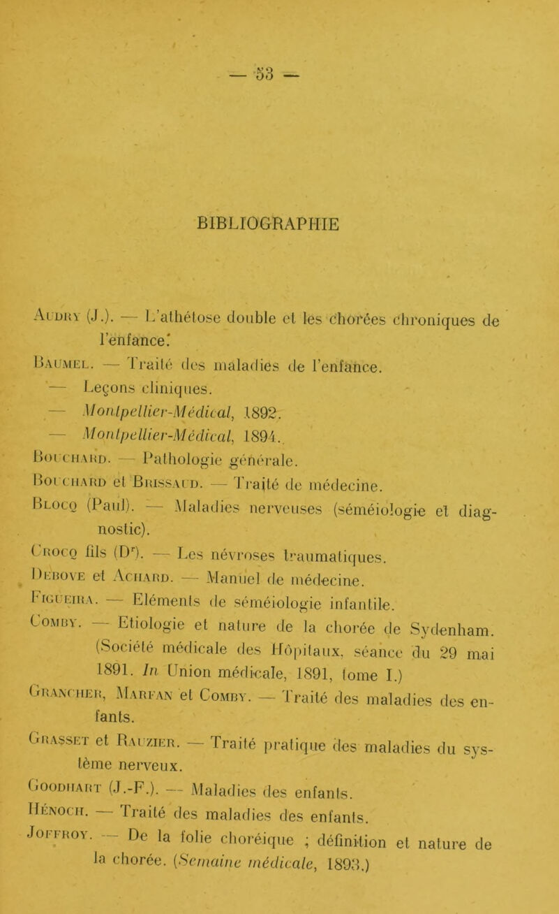 — -53 — BIBLIOGRAPHIE Aldh\ (J.). 1^ atliélüse double cl les chorées chroniques de l’enfance' Laumel. — Irailé des maladies tie l’enfance. — Leçons cliniques. — Monlpellier-Médical, 1892. — Monlpellier-Médical, 1894.. Boi CHAUD. — Pathologie générale. Boi CHAUD et Buissacd. — li’ailé de médecine. Lloco (Paid;. .Maladies nerveuses (séméioîogi'e el diag- nostic). ( uoco fils (DO- — Les névroses Iraiimaliques. Deuove et .VciiAUD. — Manuel de médecine. Ligueiua. — Eléments de séméiologie infantile. CoMuv. — Etiologie et nature de la chorée de Sydenham. (Société médicale des Hô|)ilaux, séance du 29 mai 1891. In Hnion médieale, 1891, tome I.) Gu.A.xniEu, .Marea.n et CoAtnv. — Traité des maladies des en- fants. Gu.asset et Rauzier. — Traité pratique des maladies du sys- tème nerveux. Gooduaut (.T.-F.). — Maladies des enfants. IIenocii. traité des maladies des enfants. JoFFuoY. ~ De la folie choréique ; définition et nature de la chorée. {Semaine médicale, 1893.)