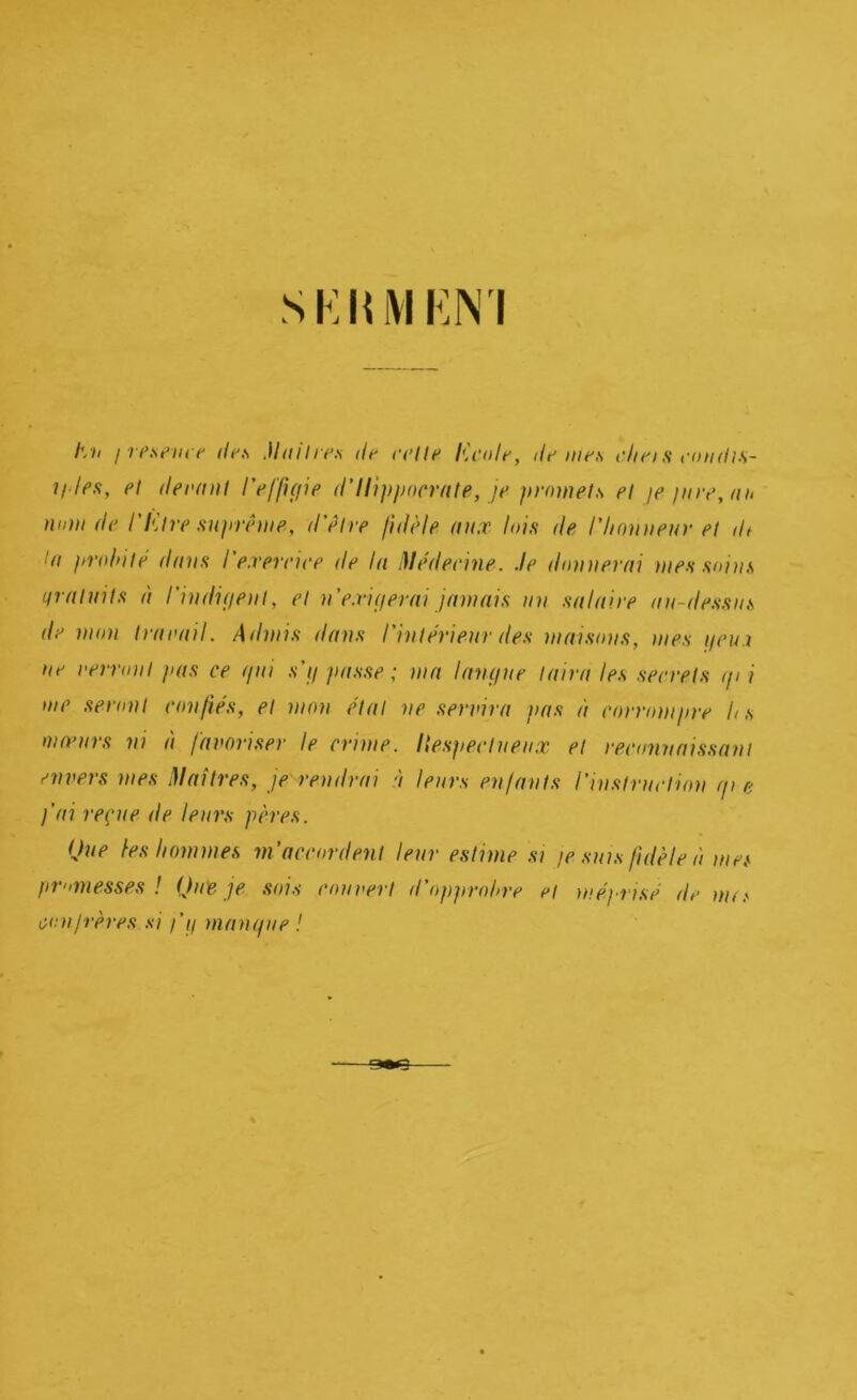 hii ! resem t' def, MaUre.s de reUt* lù’ole, de mes e/ieis eondi.s- i/'lef!, et deenut /V//>V/?> d’Ilipjiocrnte, je promets et je jure, nu nom de l'Etre sujtrême, d'ètre fidèle aux lois de riionnenr et dt In prohiiè dnns l'exereiee de In Dlédeeine. Je donnerni mes soins nrnlnils n rindiijeni, et n'e.viperni jamais un salaire nn-dessns de mon traeail. Admis dans l'inlérieur des maisons, mes i/eu i ne verront pas ce qui s’ij passe ; nin Ifnujue Inirn les seerets i/i i me seront confiés, et mon état ne servira pas à corrompre h s moenrs ni à favoriser le crime. Ilesjieetnenx et reconnaissant envers mes Jlaîtres, je'rendrai à leurs enfants l'instruction r/i e j'ai reçue de leurs pères. Que les hommes m'accordent leur estime si je suis fidèle à mes jimmesses ! Que je sois rouvert d'ojijirohre et méjxisé de nu.'- cou frères si j'ij manque !