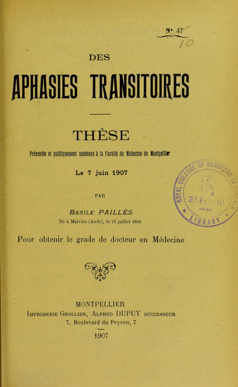 lO DES THÈSE Présentée et publiquement soutenue à la Faculté de Médecine de lontpellir Le 7 juin 1907 PAR Basile PAILLES Né à Mal vies (Aude), le 31 juillet 1880 l * I, /'V li A Ri Pour obtenir le grade de docteur en Médecine MONTPELLIER Imprimerie Grollier, Alfred DUPUY successeur 7, Boulevard du Peyrou, 7