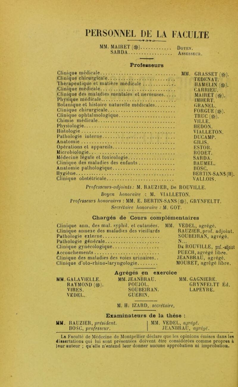 PERSONNEL OE LA EACULÏE MM. MAIRET (*) Doyen. SARDA Assessecr. Professeurs Clinique médicale. mm. GRASSET (^). Clinique chirurgicale TEDENAT. Thérapeutique et matière médicale HAMELIN Clinique médicale CARRIEU. Clinique des maladies mentales et nerveuses MAIRET (^). Physique médicale I.MRERT. Rotanique et histoire naturelle médicales (iRANEL. Clinique chirurgicale FORGUE(:^). Clinique ophtalmologique TRUC (e^). Chimie médicale VILLE. Physiologie REDON. Histologie VIALLETON. Pathologie interne DUCAMP. Anatomie GILIS. Opérations et appareils ESTOR. Microbiologie RODET. Médecine légale et toxicologie SARDA. Clinique des maladies des enfants BAUMEL. Anatomie pathologique BOSC. Hygiène BEBTIN-SANS (H). clinique obstétricale VALI.OIS. Professeurs-adjoints : M. RAUZIER, De ROÜVILLE. Doyen honoraire : M. VIALLETON. Professeurs honoraires : MM. E. BERTIN-SANSGRYNFELTT. Secrétaire honoraire : M. GOT. Chargés de Cours complémentaires Clinique ann. des mal. .syphil. et cutanées. Clinique annexe des maladies des vieillards Pathologie externe Pathologie générale Clinique gynécologique Accouchements Clinique des maladies dos voies urinaires.. Clinique d’oto-rhino-laryngologie MM. VEDEL, agrégé. RAUZIER,prof, adjoint. SOUBEIRaN, agrégé. N... De ROÜVILLE, prof.-adjoiût PUECH, agrégé libre. JEANBRAU, agrégé. MOURET, agrégé libre. MM.GALAVIELLE. RAYMOND (:^). VIRES. VEDEL.. Agrégés en ex MM. JEANBRAU. POUJOL. SOUBEIRAN. GUERIN. MM. GAGNIERE. GRYNFELTT Èd. LA PEYRE. M. H; IZARD, secrétaire, Examinateurs de la thèse MM. RAUZIER, BOSC, professeur. MM. VEDEL, agrégé. JEANBRAU, agrégé. La Faculté de Médecine de Montpellier déclare que les opinions émises dans les dissertations qui lui sont présentées doivent être considérées comme propres à leur auteur ; qu’elle n’entend leur donner aucune approbation ni improbation.