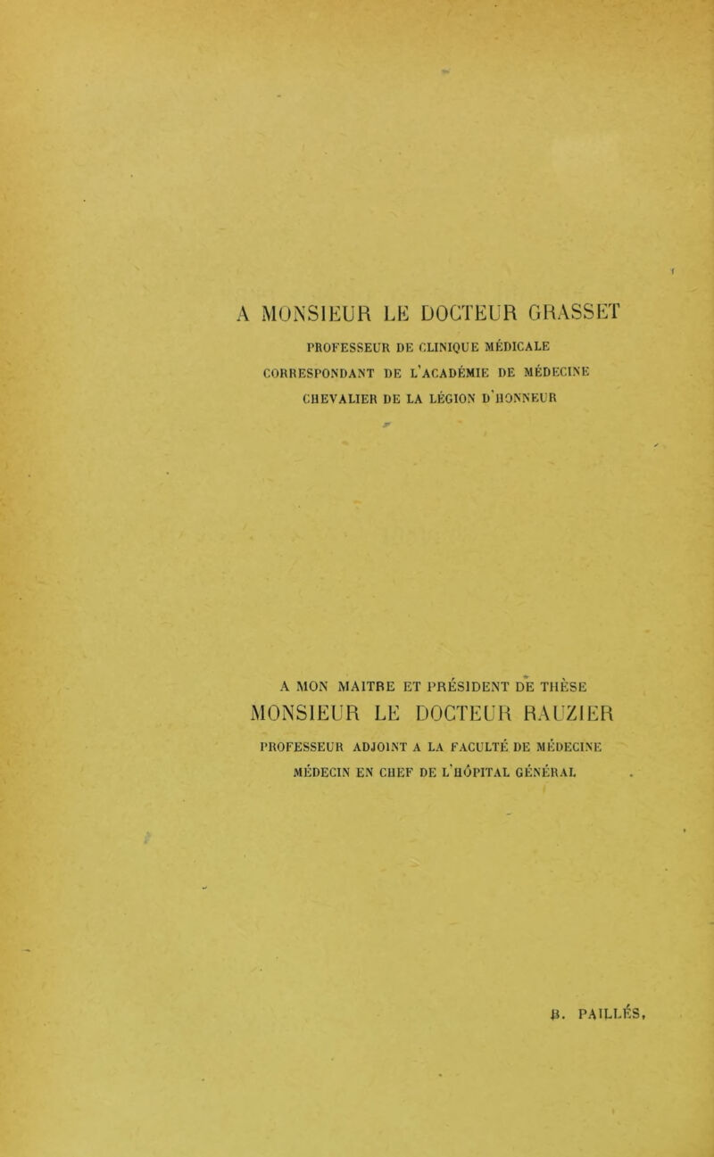 A MONSIEUR LE DOCTEUR GRASSET rnOFESSEUR DE CLINIQUE MÉDICALE CORRESPONDANT DE l’aCADÉMIE DE MÉDECINE CHEVALIER DE LA LÉGION d'hONNEUR A MON MAITRE ET PRÉSIDENT DE THÈSE MONSIEUR LE DOCTEUR RAUZIER PROFESSEUR ADJOINT A LA FACULTÉ DE MÉDECINE MÉDECIN EN CUEF DE l’uÔPITAL GÉNÉRAL |I. PAILLES,