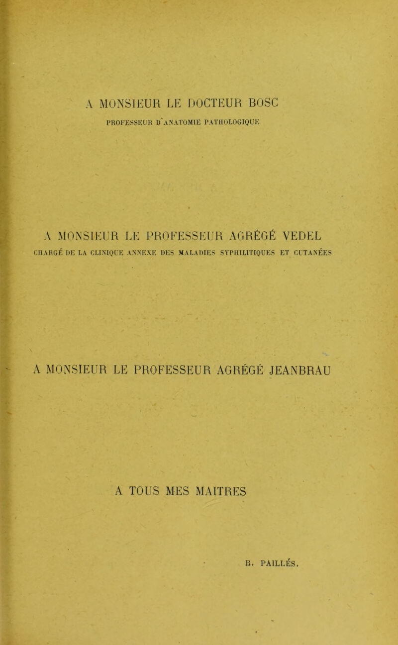 A MONSIEUR LE hOCTEUH BOSC PROKESSKÜH d'anatomie PATHOLOGIQUE A MONSIEUR LE PROFESSEUR AGRÉGÉ VEDEL CUARGÉ DE LA CLIMQLE ANNEXE DES MALADIES SYPHILITIQUES ET CUTANÉES A MONSIEUR LE PROFESSEUR AGRÉGÉ JEANBRAU A TOUS MES MAITRES