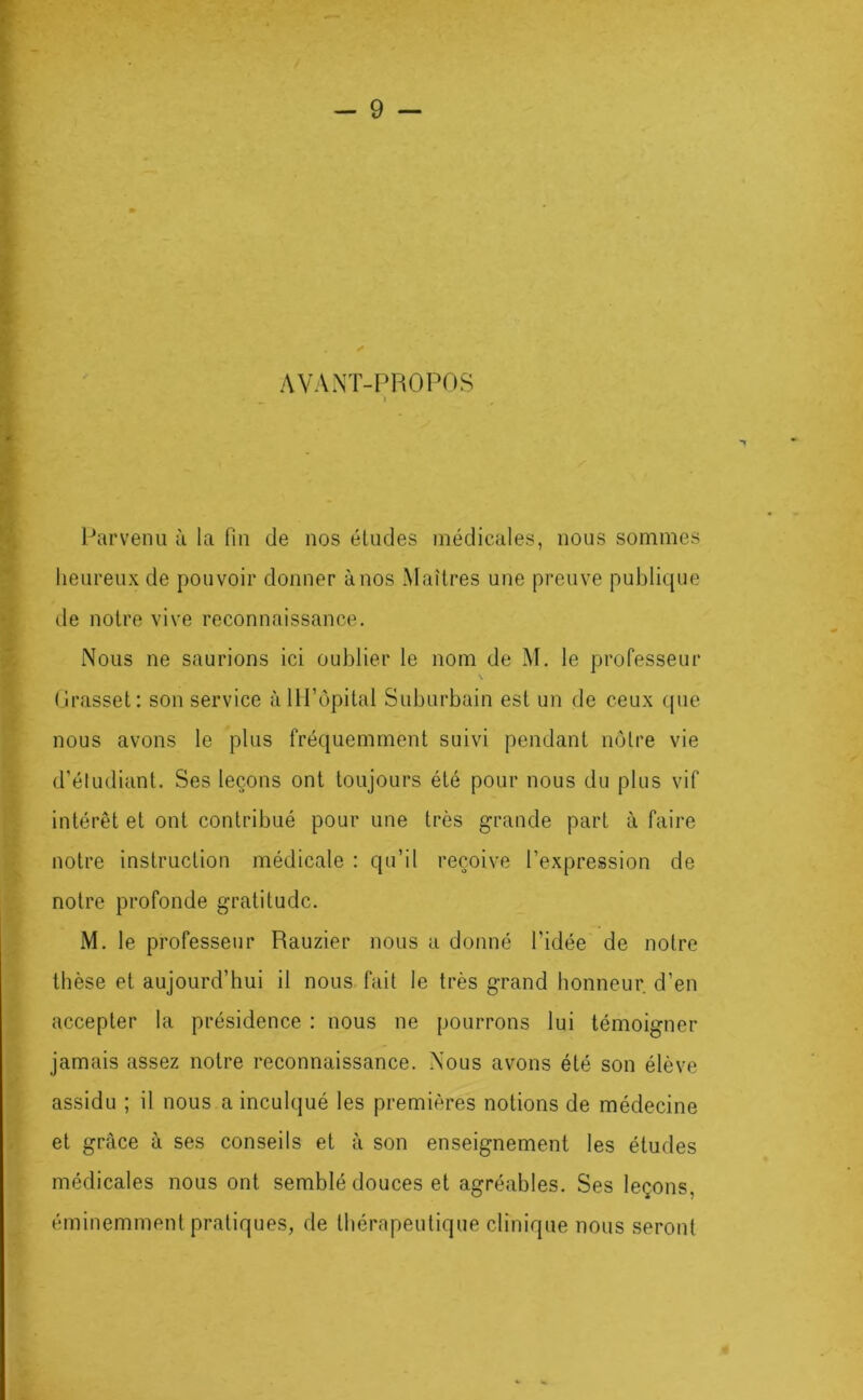 AVANT-PROPOS Parvenu à la fin de nos éludes médicales, nous sommes heureux de pouvoir donner à nos Maîtres une preuve publique de noire vive reconnaissance. Nous ne saurions ici oublier le nom de M, le professeur \ l.lrasset: son service àHI’opital Suburbain est un de ceux (pie nous avons le plus fréquemment suivi pendant mMre vie d’éludiant. Ses leçons ont toujours été pour nous du plus vif intérêt et ont contribué pour une très grande part à faire notre instruction médicale : qu’il reçoive l’expression de notre profonde gratitude. M. le professeur Rauzier nous a donné l’idée de notre thèse et aujourd’hui il nous fait le très grand honneur d’en accepter la présidence : nous ne pourrons lui témoigner jamais assez notre reconnaissance. Nous avons été son élève assidu ; il nous a inculqué les premières notions de médecine et grâce à ses conseils et à son enseignement les études médicales nous ont semblé douces et agréables. Ses leçons, éminemment pratiques, de thérapeutique clinique nous seront