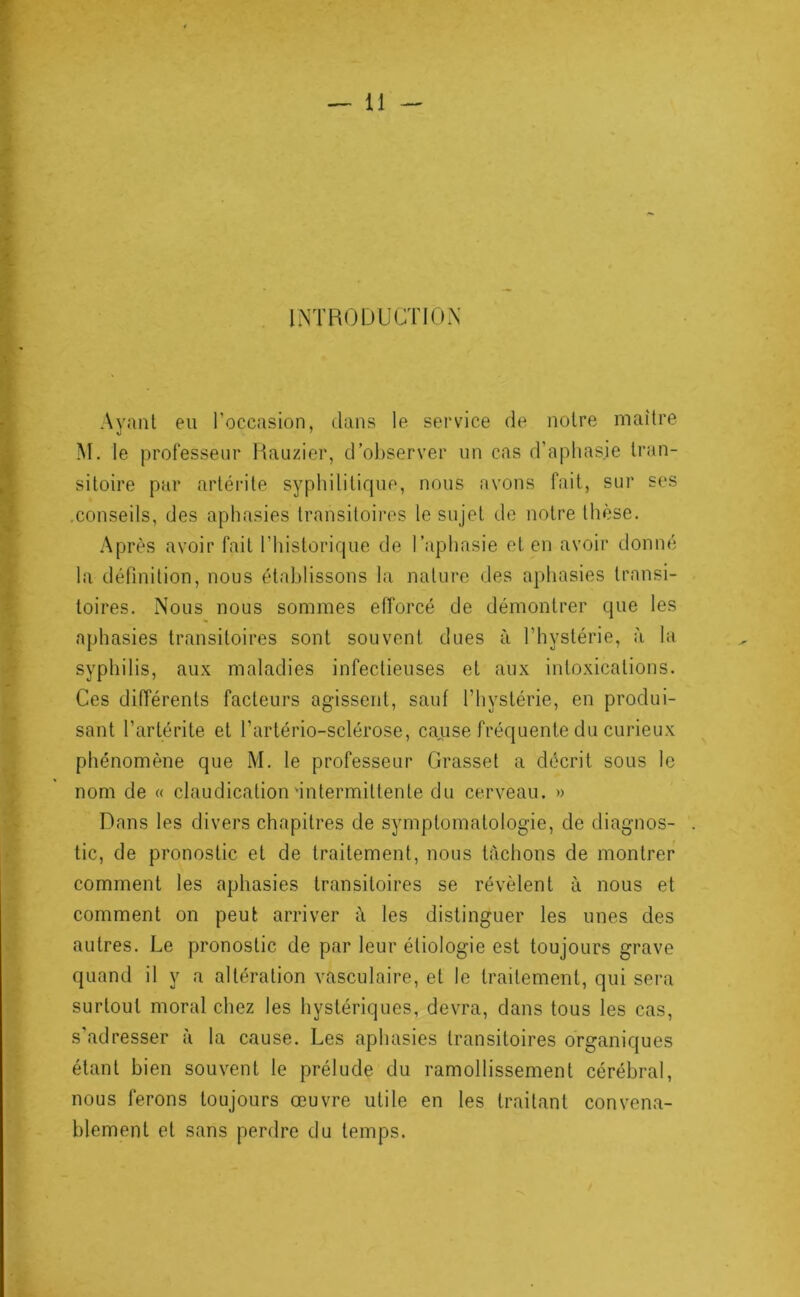r U - I^’TRODUCTIOX Ayant en l’occasion, dans le service de notre maître M, le professeur Hauzier, d’observer un cas d’aphas.ie tran- sitoire par artérite syphilitique, nous avons fait, sur ses .conseils, des aphasies transitoires le sujet de notre thèse. Après avoir fait l’iiistorique de l’aphasie et en avoir donné la définition, nous établissons la nature des aphasies transi- toires. Nous nous sommes efforcé de démontrer que les aphasies transitoires sont souvent dues à l’hystérie, à la syphilis, aux maladies infectieuses et aux intoxications. Ces différents facteurs agissent, sauf l’hystérie, en produi- sant l’artérite et l’artério-sclérose, cause fréquente du curieux phénomène que M. le professeur Grasset a décrit sous le nom de « claudication'intermittente du cerveau. » Dans les divers chapitres de symptomatologie, de diagnos- . tic, de pronostic et de traitement, nous tachons de montrer comment les aphasies transitoires se révèlent à nous et comment on peut arriver à les distinguer les unes des autres. Le pronostic de par leur étiologie est toujours grave quand il y a altération vasculaire, et le traitement, qui sera surtout moral chez les hystériques, devra, dans tous les cas, s'adresser à la cause. Les aphasies transitoires organiques étant bien souvent le prélude du ramollissement cérébral, nous ferons toujours œuvre utile en les traitant convena- blement et sans perdre du temps.