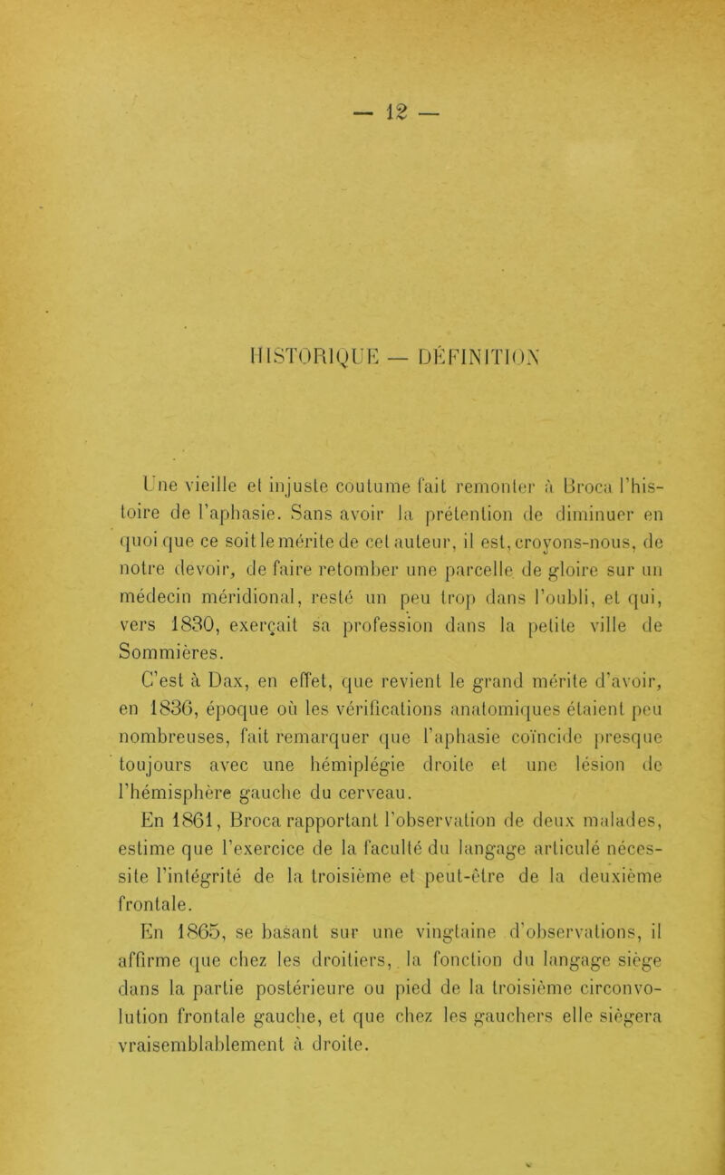 1I1ST0R1(,)UE — DÉPINITIOX Lue vieille et injuste coutume l'ait remonter à Üroca l’his- toire de l’aphasie. Sans avoir la prétention de diminuer en ({uoique ce soit le mérite de cet auteur, il est, croyons-nous, de notre devoir, de faire retomber une parcelle de gloire sur un médecin méridional, resté un peu trop dans l’oubli, et (jui, vers 1830, exerçait sa profession dans la petite ville de Sommières. C’est à Dax, en effet, que revient le grand mérite d’avoir, en 1836, époque où les vérifications anatomiques étaient peu nombreuses, fait remarquer que l’aphasie coïncide jiresque toujours avec une hémiplégie droite et une lésion de l’hémisphère gauche du cerveau. En 1861, Broca rapportant l’observation de deux malades, estime que l’exercice de la faculté du langage articulé néces- site l’intégrité de la troisième et peut-être de la deuxième frontale. En 1865, se basant sur une vingtaine d'observations, il affirme que chez les droitiers,, la fonction du langage siège dans la partie postérieure ou pied de la troisième circonvo- lution frontale gauche, et que chez les gauchers elle siégera vraisemblablement à droite.