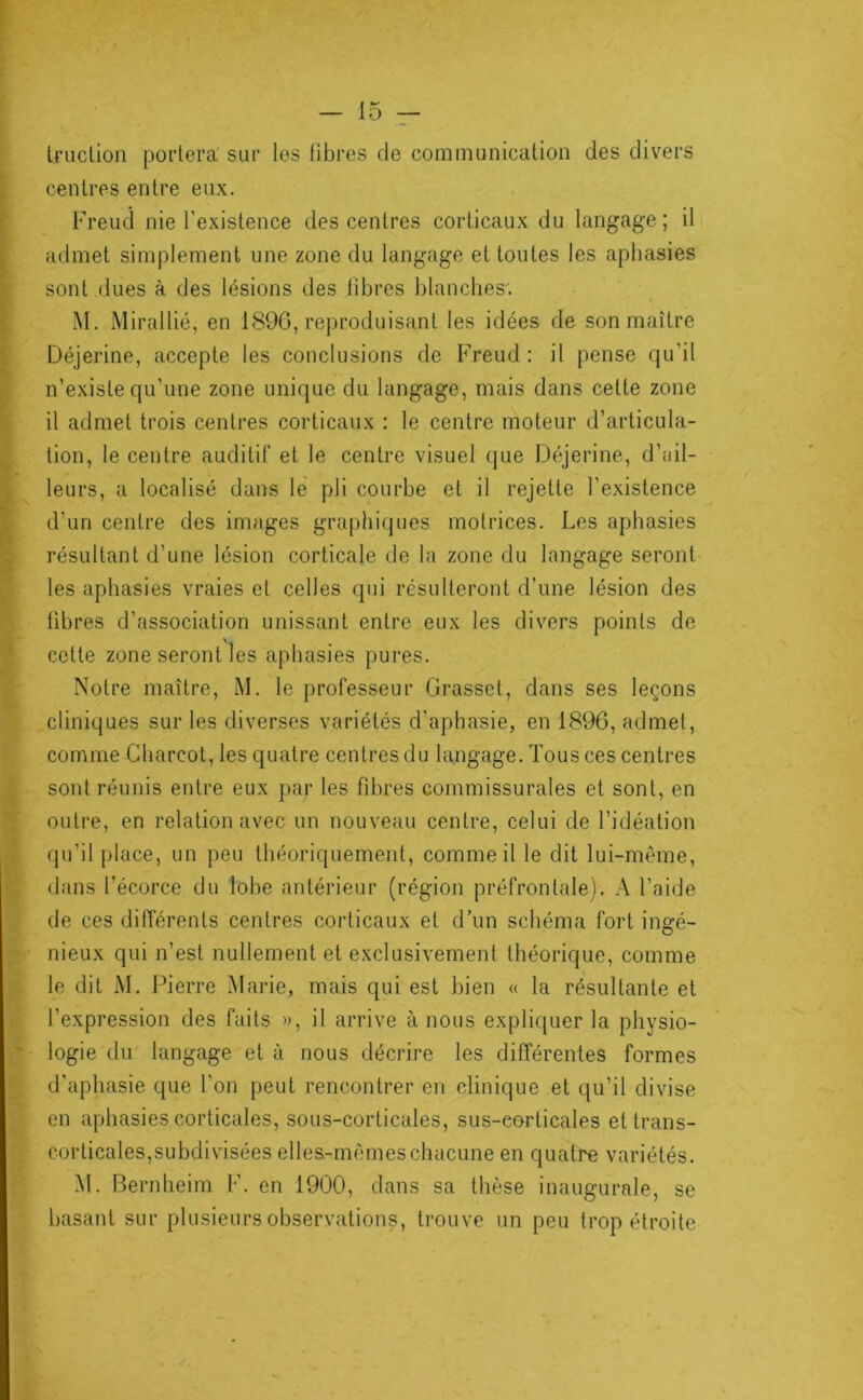 U’Liction portera’ sur les libres de communication des divers • centres entre eux. ^ Freud nie l’existence des centres corticaux du langage; il ^ admet simplement une zone du langage et toutes les aphasies I sont dues à des lésions des fibres blanches-, t M. Mirallié, en 1896, reproduisant les idées de son maître î Déjerine, accepte les conclusions de Freud : il pense qu’d I n’existe qu’une zone unique du langage, mais dans cette zone i il admet trois centres corticaux : le centre moteur d’articula- M ^ tion, le centre auditif et le centre visuel que Déjerine, d’ail- ^ leurs, a localisé dans le pli courbe et il rejette l’existence t d’un centre des images graphiques motrices. Les aphasies I résultant d’une lésion corticale de la zone du langage seront les aphasies vraies et celles qui résulteront d'une lésion des libres d’association unissant entre eux les divers points de ' cette zone seront les aphasies pures. Notre maître, M. le professeur Grasset, dans ses leçons cliniques sur les diverses variétés d’aphasie, en 1896, admet, comme Charcot, les quatre centres du langage. Tous ces centres sont réunis entre eux par les fil)res commissurales et sont, en outre, en relation avec un nouveau centre, celui de l’idéation ; qu’il place, un peu théoriquement, comme il le dit lui-même, dans l’écorce du lobe antérieur (région préfrontale). A l’aide de ces différents centres corticaux et d’un schéma fort ingé- nieux qui n’est nullement et exclusivement théorique, comme le dit iM. Pierre ^larie, mais qui est bien « la résultante et l’expression des faits », il arrive à nous expliquer la physio- ' logie du langage et à nous décrire les différentes formes . d'aphasie que l’on peut rencontrer en clinique et qu’il divise en aphasies corticales, sous-corticales, sus-eorticales et trans- corticales,subdivisées elles-mêmes chacune en quatre variétés. M. Bernheim I’. en 1900, dans sa thèse inaugurale, se basant sur plusieurs observations, trouve un peu trop étroite