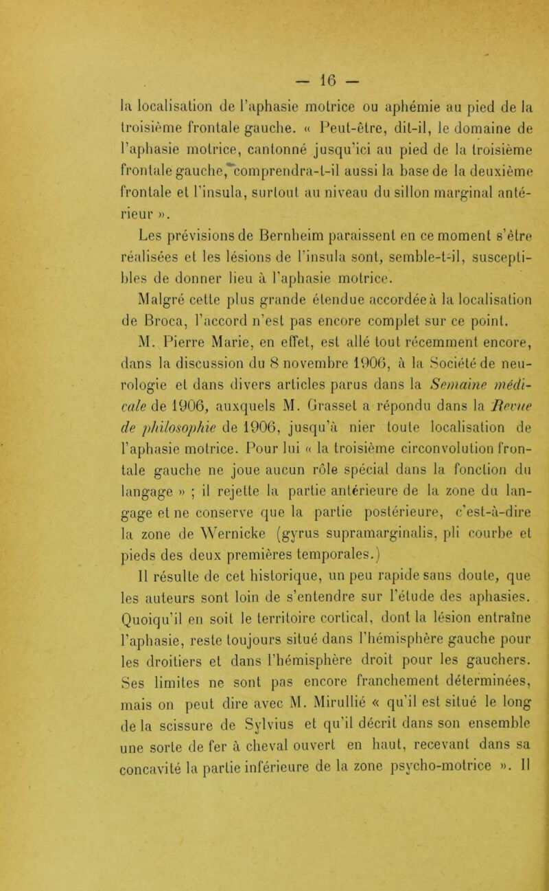 la localisation de l’aphasie motrice ou aphémie au pied de la troisième frontale gauche. « Peut-être, dit-il, le domaine de l’aphasie motrice, cantonné jusqu’ici au pied de la troisième frontale gauche,'*'comprendra-t-il aussi la base de la deuxième frontale et l’insula, surtout au niveau du sillon marginal anté- rieur ». Les prévisions de Bernheim paraissent en ce moment s’ètro réalisées et les lésions de l’insula sont, semble-t-il, suscepti- bles de donner lieu à l’aphasie motrice. Malgré cette plus grande étendue accordée à la localisation de Broca, l’accord n’est pas encore complet sur ce point. M. Pierre Marie, en effet, est allé tout récemment encore, dans la discussion du 8 novembre 1900, à la Société de neu- rologie et dans divers articles parus dans la Semaine médl~ cale de 1906, auxquels M. Oi-asset a répondu dans la Bevue de philosophie de 1906, jusqu’à nier toute localisation de l’aphasie motrice. Pour lui « la troisième circonvolution fron- tale gauche ne joue aucun rôle spécial dans la fonction du langage » ; il rejette la partie antérieure de la zone du lan- gage et ne conserve que la partie postérieure, c’est-à-dire la zone de Wernicke (gyrus supramarginalis, pli courbe et pieds des deux premières temporales. ) 11 résulte de cet historique, un peu rapide sans doute, que les auteurs sont loin de s’entendre sur l’étude des aphasies. Quoiqu’il en soit le territoire cortical, dont la lésion entraîne l’aphasie, reste toujours situé dans l’hémisphère gauche pour les droitiers et dans l’hémisphère droit pour les gauchers. Ses limites ne sont pas encore franchement déterminées, mais on peut dire avec M. Mirullié « qu’il est situé le long de la scissure de Sylvius et qu’il décrit dans son ensemble une sorte de fer à cheval ouvert en haut, recevant dans sa concavité la partie inférieure de la zone psycho-motrice ». 11