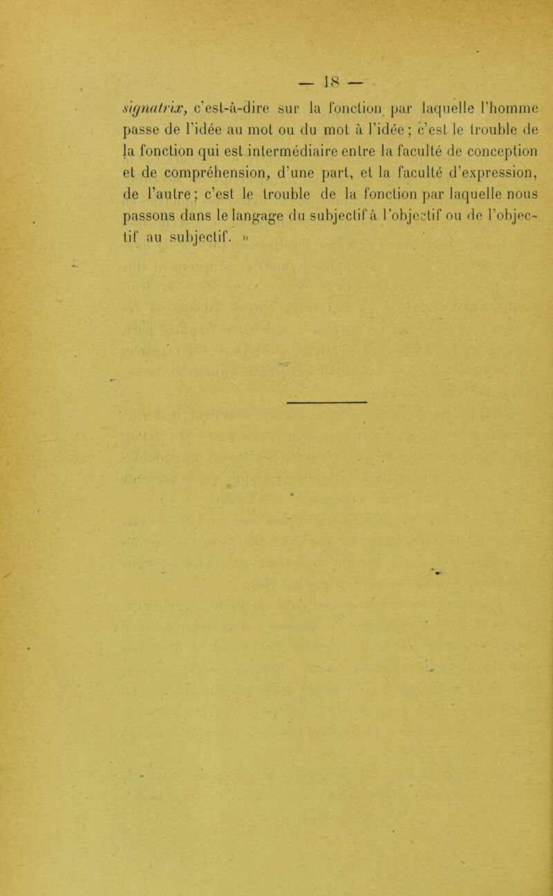 ÿ'tgnalrix, c'esl-ù-clire sur la Ibncliuii^ par laquelle riioinme passe de l'idée au mot ou du mol à l’idée; c’est le trouble de la fonction qui est intermédiaire entre la faculté de conception et de compréhension, d’une part, et la faculté d’expression, de l’autre; c’est le trouble de la fonction par laquelle nous passons dans le langage du subjectif à robjeclif ou de l’objec- tif au subjectif. »
