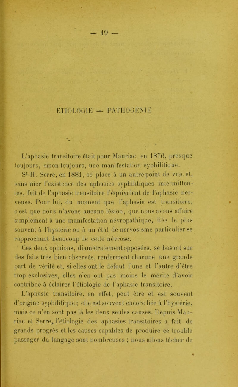 KTIÜLOGIR PATllOGKNIK L’aphasie transitoire était pour Mauriac, en 1870, presque toujours, sinon toujours, une manifestation syphilitique. S^-11. Serre, en 1881, sé place ù un autre point de vue et, sans nier l’existence des aphasies syphilitiques inlerniitleu- tes, fait de l’aphasie transitoire l’éijuivalent de l’aphasie ner- veuse. Pour lui, du moment que l’aphasie est transitoire, c’est que nous n’avons aucune lésion, ([iie nous avons alTaire simplement à une manifestation névropathicpie, liée le plus souvent à l’hystérie ou à un état de nervosisme particulier se rapprochant beaucoup de cette névrose. Ces deux opinions, diamétralement opposées, se basant sur des faits très bien observés, renferment chacune une grande part de vérité et, si elles ont le déPaut l’une et l’autre d’être trop exclusives, elles n’en ont pas moins le mérite d’avoir contribué à éclairer l’étiologie de l’aphasie transitoire. L’aphasie transitoire, en effet, peut être et est souvent d’origine syphilitique ; elle est souvent encore liée à l’hystérie, mais ce n’en sont pas là les deux seules causes. l)epuis Mau- riac et Serre,, l’étiologie des aphasies transitoires a fuit de grands progrès et les causes capables de produire ce trouble passager du langage sont nombreuses ; nous allons tacher de