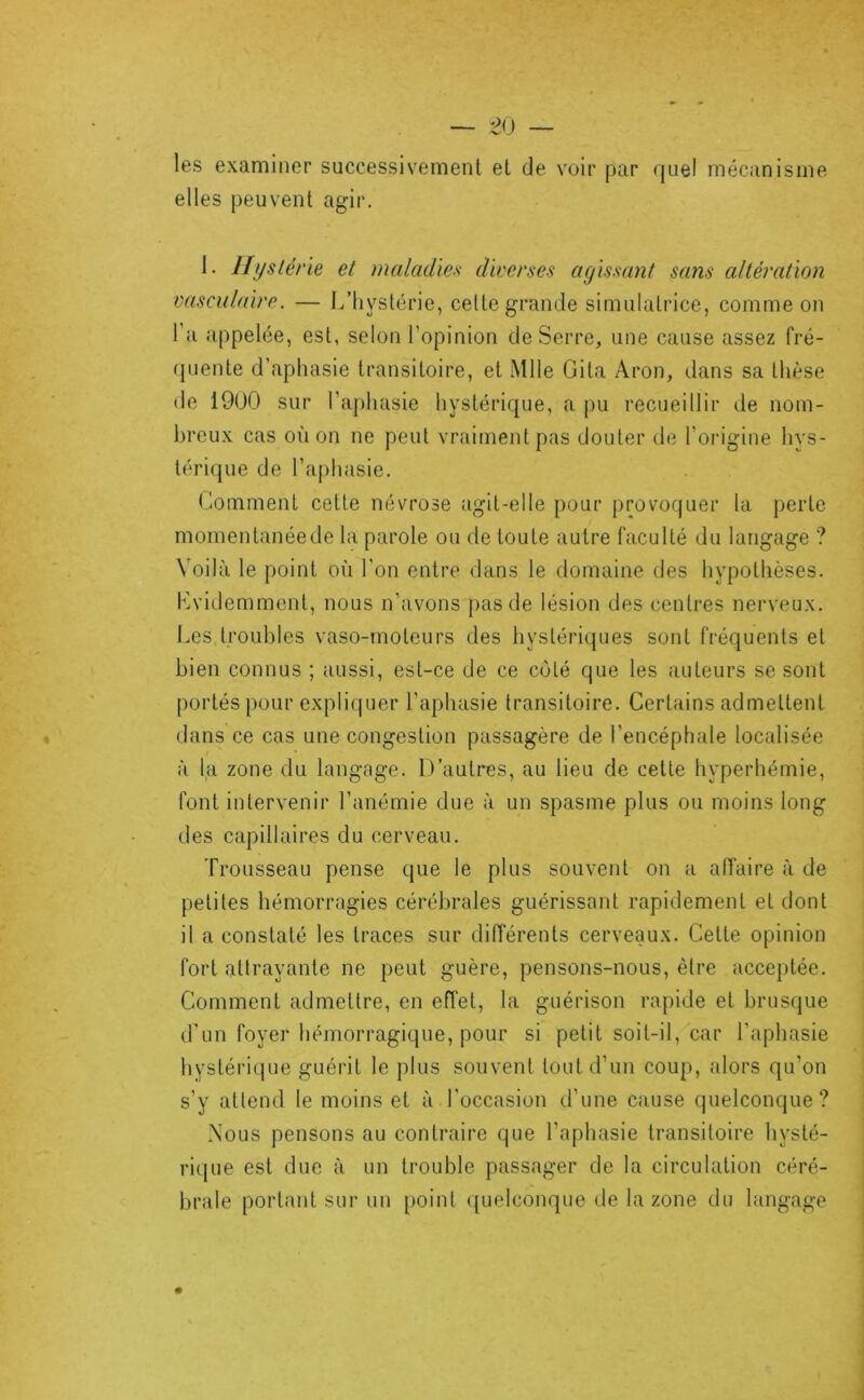 les examiner successivement et de voir par fjuel mécanisme elles peuvent agir. 1. Uyslène et maladies diverses agissant sans altération vasculaire. — L’hystérie, celte grande simulatrice, comme o?i l’a appelée, est, selon l’opinion de Serre, une cause assez fré- quente d’aphasie transitoire, et Mlle Gita Aron, dans sa thèse de 1900 sur l’aphasie hystérique, a pu recueillir de nom- breux cas où on ne peut vraiment pas douter de l’origine hys- térique de raj)hasie. Gomment cette névrose agit-elle pour provoquer la perte momentanéede la parole ou de toute autre faculté du langage ? Voilà le point où l'on entre dans le domaine des hypothèses. Lvidemment, nous n’avons pas de lésion des centres nerveux. Les troubles vaso-moteurs des hystériques sont fréquents et bien connus ; aussi, est-ce de ce côté que les auteurs se sont portés pour expliquer l’aphasie transitoire. Certains admettent dans ce cas une congestion passagère de l’encéphale localisée à la zone du langage. D’autres, au lieu de cette hyperhémie, font intervenir l’anémie due à un spasme plus ou moins long des capillaires du cerveau. Trousseau pense que le plus souvent on a affaire à de petites hémorragies cérébrales guérissant rapidement et dont il a constaté les traces sur différents cerveaux. Cette opinion fort attrayante ne peut guère, pensons-nous, être acceptée. Comment admettre, en eiïet, la guérison rapide et brusque d'un foyer hémorragique, pour si petit soit-il, car l’aphasie hystérique guérit le plus souvent tout d’un coup, alors qu’on s’y attend le moins et à l'occasion d’une cause quelconque? Nous pensons au contraire que l’aphasie transitoire hysté- rique est due à un trouble passager de la circulation céré- brale portant sur un point ((uelconque de la zone du langage