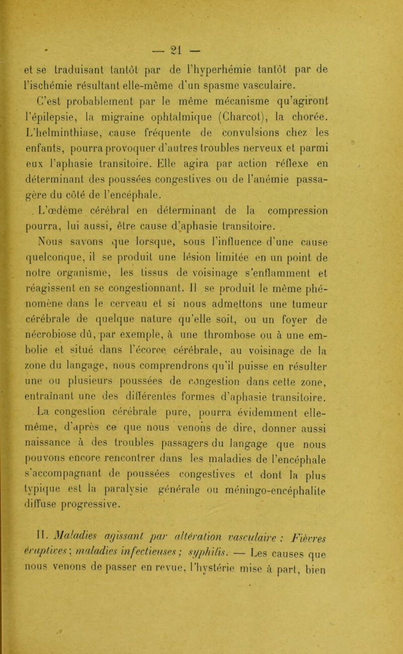 el se traduisant tantôt par de l’hyperhémie tantôt par de l’ischémie résultant elle-même d'un spasme vasculaire. C’est probablement par le même mécanisme qu’agiront l’épilepsie, la migraine ophtalmique (Charcot), la chorée. L’helminthiase, cause fréquente de convulsions chez les enfants, pourra provoquer d’autres troubles nerveux et parmi eux l’aphasie transitoire. Elle agira par action réflexe en déterminant des poussées congestives ou de l’anémie passa- gère du côté de l’encéphale. . L’œdème cérébral en déterminant de la compression pourra, lui aussi, être cause d’aphasie transitoire. Nous savons que lorsque, sous l’influence d'une cause quelconque, il se produit une lésion limitée en un point de notre organisme, les tissus de voisinage s’enflamment et réagissent en se congestionnant. 11 se produit le même phé- nomène dans le cerveau et si nous admettons une tumeur cérébrale de quelque nature qu’elle soit, ou un foyer de nécrobiose du, par exemple, à une thrombose ou à une em- bolie et situé dans l’écoroe cérébrale, au voisinage de la zone du langage, nous comprendrons qu’il puisse en résulter une ou plusieurs poussées de congestion dans cette zone, entraînant une des ditïérentes formes d’aphasie transitoire. La congestion cérébrale pure, pourra évidemment elle- même, d'après ce que nous venons de dire, donner aussi naissance à des troubles passagers du langage que nous pouvons encore rencontrer dans les maladies de l’encéphale s'accompagnant de poussées congestives et dont la plus typique est la paralysie générale ou méningo-encéphalite diffuse progressive. W. Maladies agissant par altération vasculaire: Fièvres éruptives', maladies infectieuses ; stiphilis. — Les causes que nous venons de passer en revue, l’hystérie mise à part, bien
