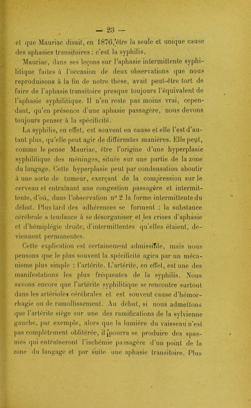 et que Mauriac disait, en 1876,'être la seule et unique cause des aphasies transitoires : c’est la syphilis. Mauriac, dans ses leçons sur l’aphasie intermittente syphi- litique faites à l’occasion de deux observations que nous reproduisons à la lin de notre thèse, avait peut-être tort de faire de l’aphasie transitoire presque toujours l’équivalent de l’aphasie syphilitique. 11 n’en reste pas moins vrai, cepen- dant, qu’en présence d’une aphasie passagère, nous devons toujours penser à la spéciücité. La syphilis, en effet, est souvent en cause et elle l’est d’au- tant plus, qu’elle peut agir de dilTérentes manières. Ellepeyt, comme le pense Mauriac, être l’origine d’une hyperplasie syphilitique des méninges, située sur une partie de la zone du langage. Celte hyperplasie peut par condensation aboutir à une sorte de tumeur, exerçant de la compression sur le cerveau et entraînant une congestion passagère et intermit- tente, d’où, dans l’observation n® 2 la forme intermittente du début. Plus tard des adhérences se forment : la substance cérébrale a tendance à se désorganiser et jes crises d’aphasie et d’hémiplégie droite, d’intermittentes qu’elles étaient, de- viennent permanentes. Cette explication est certainement admissilMe, mais nous pensons f{ue le plus souvent la spécificité agira par un méca- nisme plus simple : l’artérile. L’artérite, en effet, estime des manifestations les plus fréquentes de la syphilis. Nous savons encore que l’artérite syphilitique se rencontre surtout dans les artérioles cérébrales et est souvent cause d’hémor- rhagie ou de ramollissement. Au début, si nous admettons que l’artérile siège sur une des ramifications de la sylvienne gauche, par exemple, «dors que la lumière du vaisseau n’est pas complètement oblitérée, il [pourra se produire des spas- mes fini entraîneront l’ischémie jiassagère d’un point de la zone du langage et par suite une aphasie transitoire. Plus