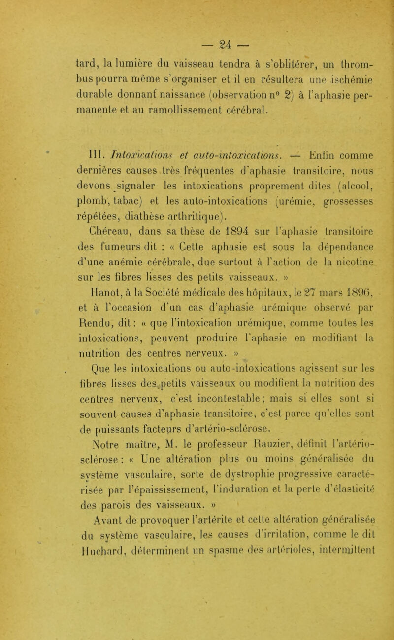 tard, la lumière du vaisseau tendra à s’oblitérer, un throm- bus pourra même s’organiser et il en résultera une ischémie durable donnant naissance (observation n° 2) à l’aphasie per- manente et au ramollissement cérébral. 111. IntoxïcaLiom et auto-intoxicatïons. — Enfin comme dernières causes très fréquentes d'aphasie transitoire, nous devons signaler les intoxications proprement dites (alcool, plomb, tabac) et les aulo-intoxications (urémie, grossesses répétées, diathèse arthritique). Chéreau, dans sa thèse de 1894 sur l’aphasie transitoire des fumeurs dit ; « Celte aphasie est sous la dépendance d’une anémie cérébrale, due surtout à l’action de la nicotine sur les fibres lisses des petits vaisseaux. » Hanot, à la Société médicale des hôpitaux, le 27 mars 1890, et à l’occasion d’un cas d’aphasie urémique observé par Rendu, dit: « que l’intoxication urémique, comme toutes les intoxications, peuvent produire l'aphasie en modifiant la nutrition des centres nerveux. » Que les intoxications ou auto-intoxications agissent sur les fibres lisses des, petits vaisseaux ou modifient la nutrition des centres nerveux, c’est incontestable; mais si elles sont si souvent causes d’aphasie transitoire, c’est parce qu’elles sont de puissants facteurs d’artério-sclérose. Notre maître, M. le professeur Rauzier, définit l’artério- sclérose : « Une altération plus ou moins généralisée du système vasculaire, sorte de dystrophie progressive caracté- risée par l’épaississement, l’induration et la perte d'élasticité des parois des vaisseaux. » Avant de provoquer l’artérile et cette altération généralisée du système vasculaire, les causes d’irritation, comme le dit Huchard, déterminent un spasme des artérioles, intermittent