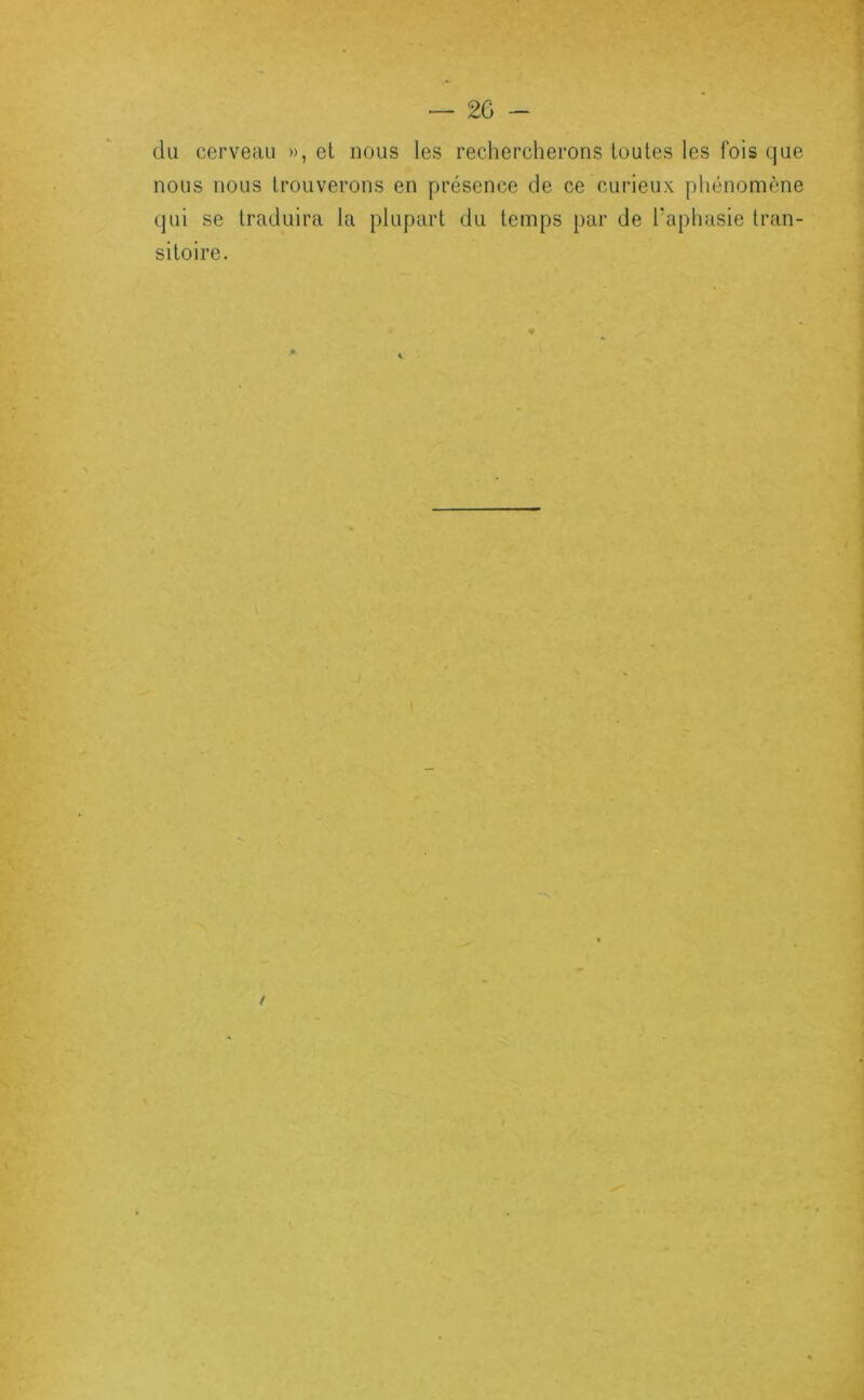 du cerveau », el nous les rechercherons toutes les fois que nous nous trouverons en présence de ce curieux pliénomène qui se traduira la plupart du temps par de Taphasie tran- sitoire.
