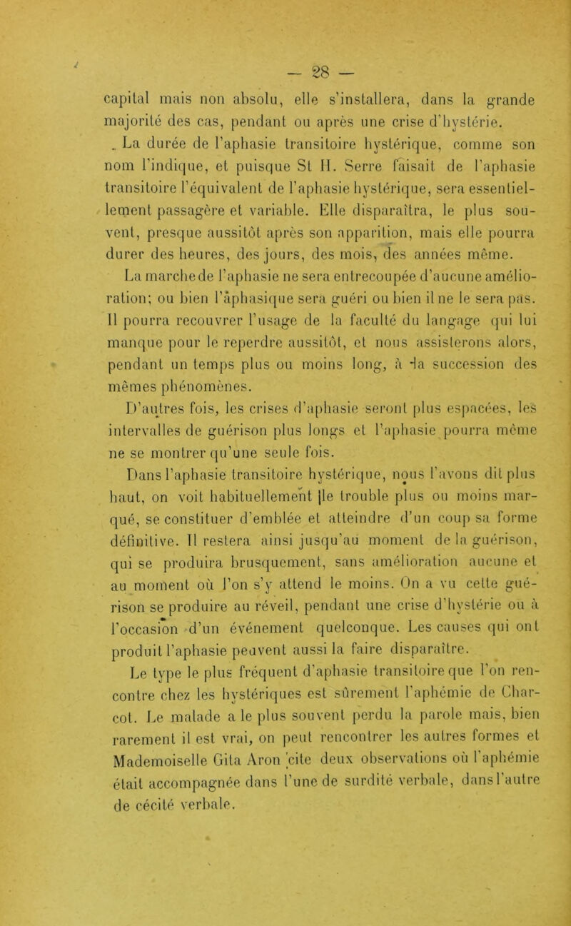 capital mais non absolu, elle s’installera, dans la grande majorité des cas, pendant ou après une crise d’hystérie. _ La durée de l’aphasie transitoire hystérique, comme son nom l'indique, et puisque St 11. Serre faisait de l’aphasie transitoire l’équivalent de l’aphasie hystérique, sera essentiel- lement passagère et variable. Elle disparaîtra, le plus sou- vent, presque aussitôt après son apparition, mais elle pourra durer des heures, des jours, des mois, des années même. La marche de l’aphasie ne sera entrecoupée d’aucune amélio- ration; ou bien râphasi([ue sera guéri ou bien Une le sera pas. 11 pourra recouvrer l’usage de la faculté du langage qui lui manque pour le reperdre aussitôt, et nous .assislerons alors, pendant un temps plus ou moins long, à da succession des mêmes phénomènes. r^’autres fois, les crises d’aphasie seront plus espacées, les intervalles de guérison plus longs et l’aphasie pourra même ne se montrer c|u’une seule fois. Dans l’aphasie transitoire hystérique, nous l’avons dit plus haut, on voit habituellement jle trouble plus ou moins mar- qué, se constituer d’emblée et atteindre d’un coup sa forme définitive. 11 restera ainsi jusqu’au moment de la guérison, qui se produira brusquement, sans amélioration aucune et au moment où l’on s’y attend le moins. On a vu cette gué- rison se produire au réveil, pendant une crise d’hystérie ou à l’occasion d’uii événement quelconque. Les causes qui on t produit l’aphasie peuvent aussi la faire disparaître. Le type le plus fréquent d’aphasie transitoire que l’on ren- contre chez les hystériques est sûrement l'aphémie do Char- cot. Le malade a le plus souvent perdu la parole mais, bien rarement il est vrai, on peut rencontrer les autres formes et Mademoiselle Cita Aron 'cite deux observations où l’aphémie était accompagnée dans l’une de surdité verbale, dansl autre de cécité verbale.