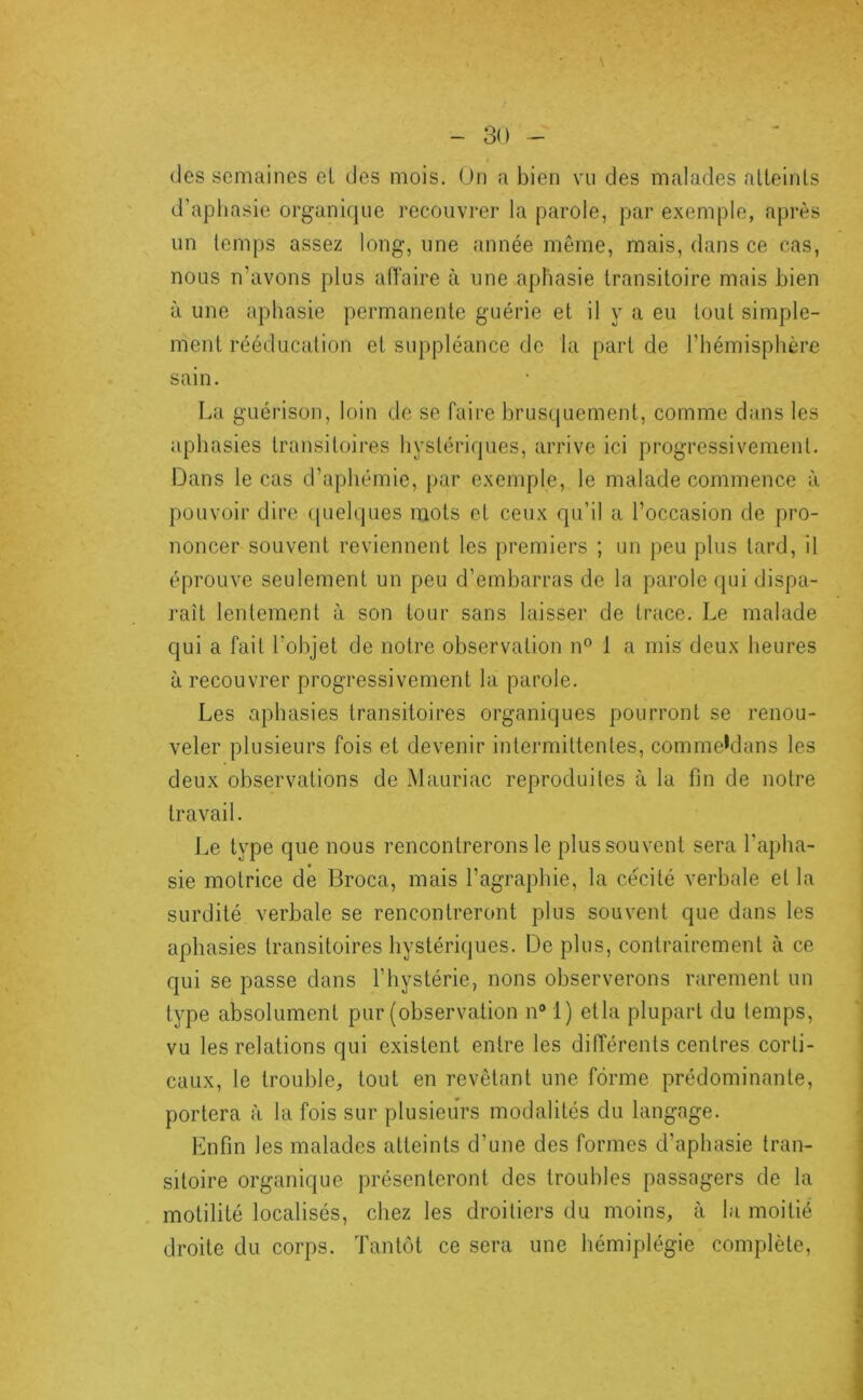 s -So- dés semaines el des mois. Un a bien vu des malades alteinls d’apliasie organique recouvrer la parole, par exemple, après un temps assez long, une année même, mais, dans ce cas, nous n’avons plus aiïaire à une aphasie transitoire mais bien à une aphasie permanente guérie et il y a eu tout simple- ment rééducation el suppléance de la part de l’hémisphère sain. La guérison, loin de se faire brusquement, comme dans les aphasies transitoires hystériques, arrive ici progressivement. Dans le cas d’aphémie, par exemple, le malade commence à pouvoir dire ([uelques mots et ceux qu’il a l’occasion de pro- noncer souvent reviennent les premiers ; un peu plus lard, il éprouve seulement un peu d’embarras de la parole (jui dispa- raît lentement à son tour sans laisser de trace. Le malade qui a fait l’objet de notre observation n® 1 a mis deux heures à recouvrer progressivement la parole. Les aphasies transitoires organiques pourront se l’enou- veler plusieurs fois et devenir intermittentes, commehlans les deux observations de Mauriac reproduites à la fin de notre travail. Le type que nous rencontrerons le plus souvent sera l’apha- sie motrice de Broca, mais l’agraphie, la cécité verbale el la surdité verbale se rencontreront plus souvent que dans les aphasies transitoires hystériques. De plus, contrairement à ce qui se passe dans l’hystérie, nons observerons rarement un type absolument pur (observation n® 1) etla plupart du temps, vu les relations qui existent entre les différents centres corti- caux, le trouble, tout en revêtant une forme prédominante, portera à la fois sur plusieurs modalités du langage. Enfin les malades atteints d’une des formes d’aphasie tran- sitoire organique présenteront des troubles passagers de la motilité localisés, chez les droitiers du moins, à la moitié droite du corps. Tantôt ce sera une hémiplégie complète.