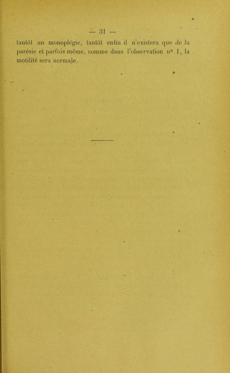 n tantôt un monojjlégie, tantôt enlin il n’existera que de la parésie et parfois même, comme dans l’observation n° 1,1a motilité sera normale. f