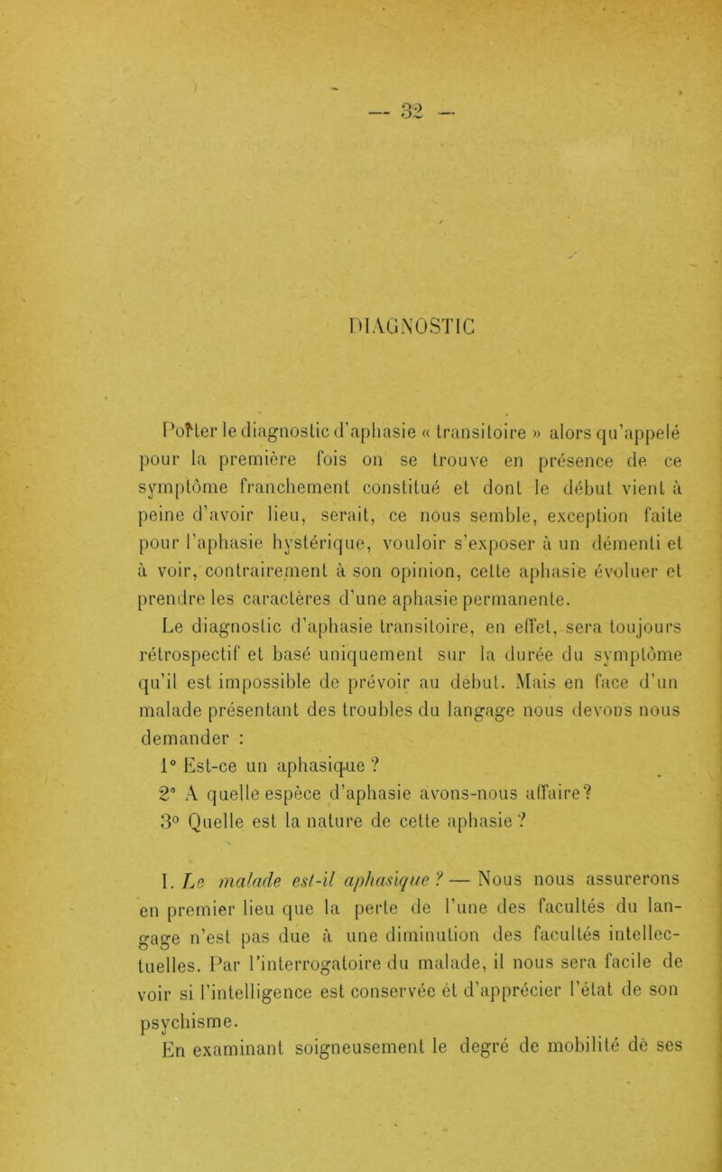 DIAGNOSTIC I‘oHer le diagnostic d’aphasie « transitoire » alors qu’appelé pour la première fois on se trouve en présence de ce symptôme franchement constitué et dont le début vient à peine d’avoir lieu, serait, ce nous semble, exception faite pour l’aphasie hystérique, vouloir s’exposer à un démenti et à voir, contrairement à son opinion, cette aphasie évoluer et prendre les caractères d’une aphasie permanente. Le diagnostic d’aphasie transitoire, en elîet, sera toujours rétrospectif et basé uniquement sur la durée du symptôme qu’il est impossible de prévoir au début. Mais en face d’un malade présentant des troubles du langage nous devons nous demander : 1° Est-ce un aphasiq-ue ? 2“ .\ quelle espèce d’aphasie avons-nous affaire? Quelle est la nature de cette aphasie? \. Le malade est-il aphasique?—Nous nous assurerons en premier lieu que la perte de l’une des facultés du lan- gage n’est pas due à une diminution des facultés intellec- tuelles. Par rinterrogaloire du malade, il nous sera facile de voir si l’intelligence est conservée ét d’apprécier l’état de son psychisme. En examinant soigneusement le degré de mobilité dè ses