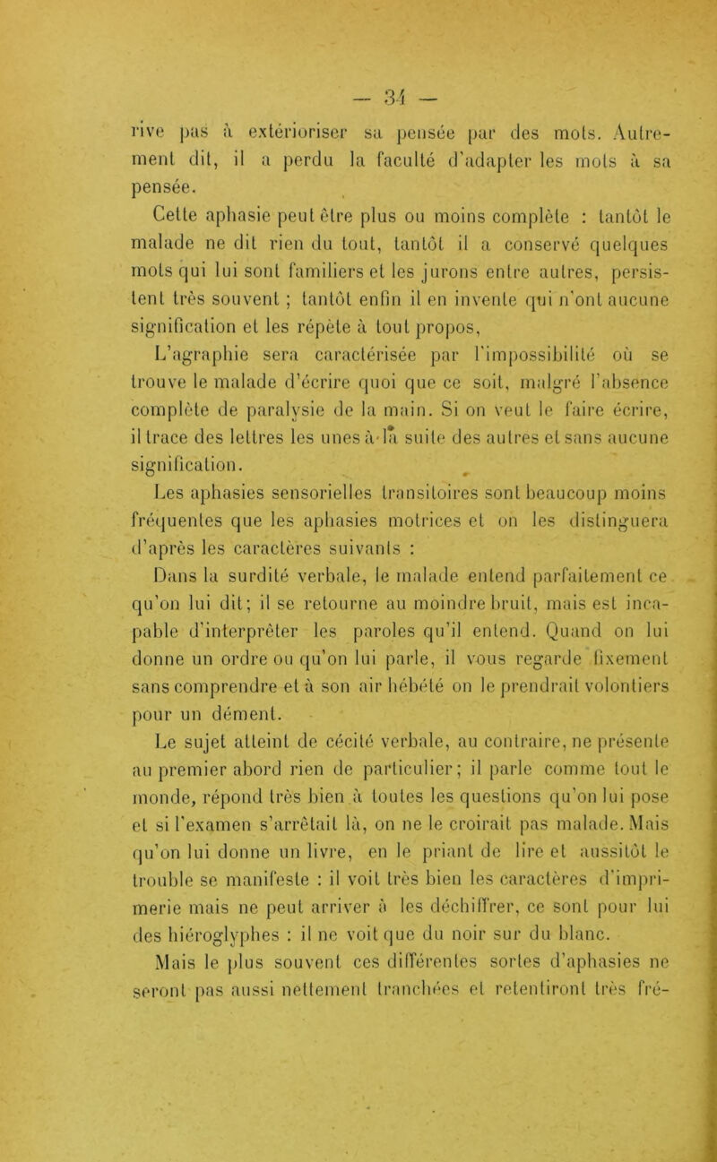 rive j)üs à extérioriser sa pensée par des mots. Autre- ment dit, il a perdu la faculté d’adapter les mots à sa pensée. Cette aphasie peut être plus ou moins complète : tantôt le malade ne dit rien du tout, tantôt il a conservé quelques mots qui lui sont familiers et les jurons entre autres, persis- tent très souvent ; tantôt enfin il en invente qui n'ont aucune signification et les répète à tout propos, L’agraphie sera caractérisée par l'impossibilité où se trouve le malade d’écrire quoi que ce soit, malgré l’absence complète de paralysie de la main. Si on veut le faire écrire, il trace des lettres les unesàda suite des autres et sans aucune signification. Les aphasies sensorielles transitoires sont beaucoup moins fréquentes que les aphasies motrices et on les distinguera d’après les caractères suivanls : Dans la surdité verbale, le malade entend parfaitement ce qu’on lui dit; il se retourne au moindre bruit, mais est inca- pable d’interprêter les paroles qu’il entend. Quand on lui donne un ordre ou qu’on lui parle, il vous regarde fixement sans comprendre et à son air hébété on le prendrait volontiers pour un dément. l^e sujet atteint de cécité verbale, au contraire, ne jirésenfe au premier abord rien de particulier; il parle comme tout le monde, répond très bien à toutes les questions qu’on lui pose et si l'examen s’arrêtait là, on ne le croirait pas malade. Mais qu’on lui donne un livre, en le priant de lire et aussitôt le trouble se manifeste : il voit très bien les caractères d'impri- merie mais ne peut arriver à les déchiffrer, ce sont pour lui des hiéroglyphes : il ne voit que du noir sur du blanc. Mais le plus souvent ces différentes sortes d’aphasies ne seront pas aussi nettement tranchées et retentiront très fré-