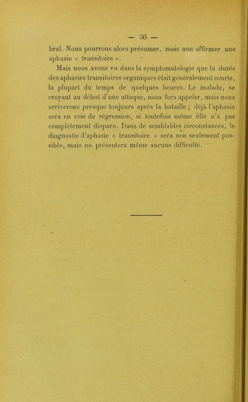 bral. Nous pourrons alors présumer, mais non affirmer une aphasie « transitoire ». Mais nous avons vu dans la symptomatologie que la durée des aphasies transitoires organiques était généralement courte, la plupart du temps de {|uelques heures. Le malade, se croyant au déhufd’une attaque, nous fera appeler, mais nous arriverons presque toujours après la hataille ; déjà l’aphasie sera en voie de régression, si toutefois même elle n’a pas complètement disparu. Dans de semblables circonstances, le diagnostic d’aphasie « transitoire » sera non seulement pos- sible, mais ne. présentera môme aucune difficulté. /