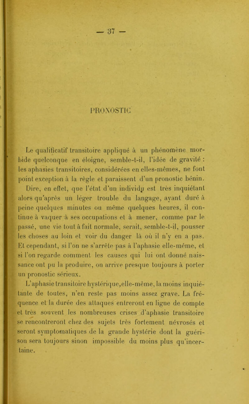 r lUKJXOSTlC Le qualificatif transitoire appliqué à un pliénomène mor- ])ide quelconque en éloigne, semble-t-il, l’idée de gravité : les aphasies transitoires, considérées en elles-mêmes, ne font point exception à la règle et paraissent d’un pronostic bénin. Dire, en efiet, que l’état d’un individu est très inquiétant alors qU'après un léger trouble du langage, ayant duré à peine quelques minutes ou même quelques heures, il con- tinue à vaquer à ses occupations et à mener, comme par le passé, une vie tout à fait normale, serait, semble-t-il, pousser les choses au loin et voir du danger là où il n’y en a pas. VA cependant, si l’on ne s’arrête pas à l’aphasie elle-même, et si l’on regarde comment les causes qui lui ont donné nais- sance ont pu la produire, on arrive prescpie toujours à porter un pronostic sérieux. L’aphasie transitoire liystéri(|ue,elle-même, la moins inquié- tante de toutes, n’en reste pas moins assez grave. La fré- quence et la durée des attaques entreront en ligne de compte et très souvent les nombreuses crises d’aphasie transitoire se rencontreront chez des sujets très fortement névrosés et seront symptomati([ues de la grande hystérie dont la guéri- son sera toujours sinon impossible du moins plus qu’incer- taine.