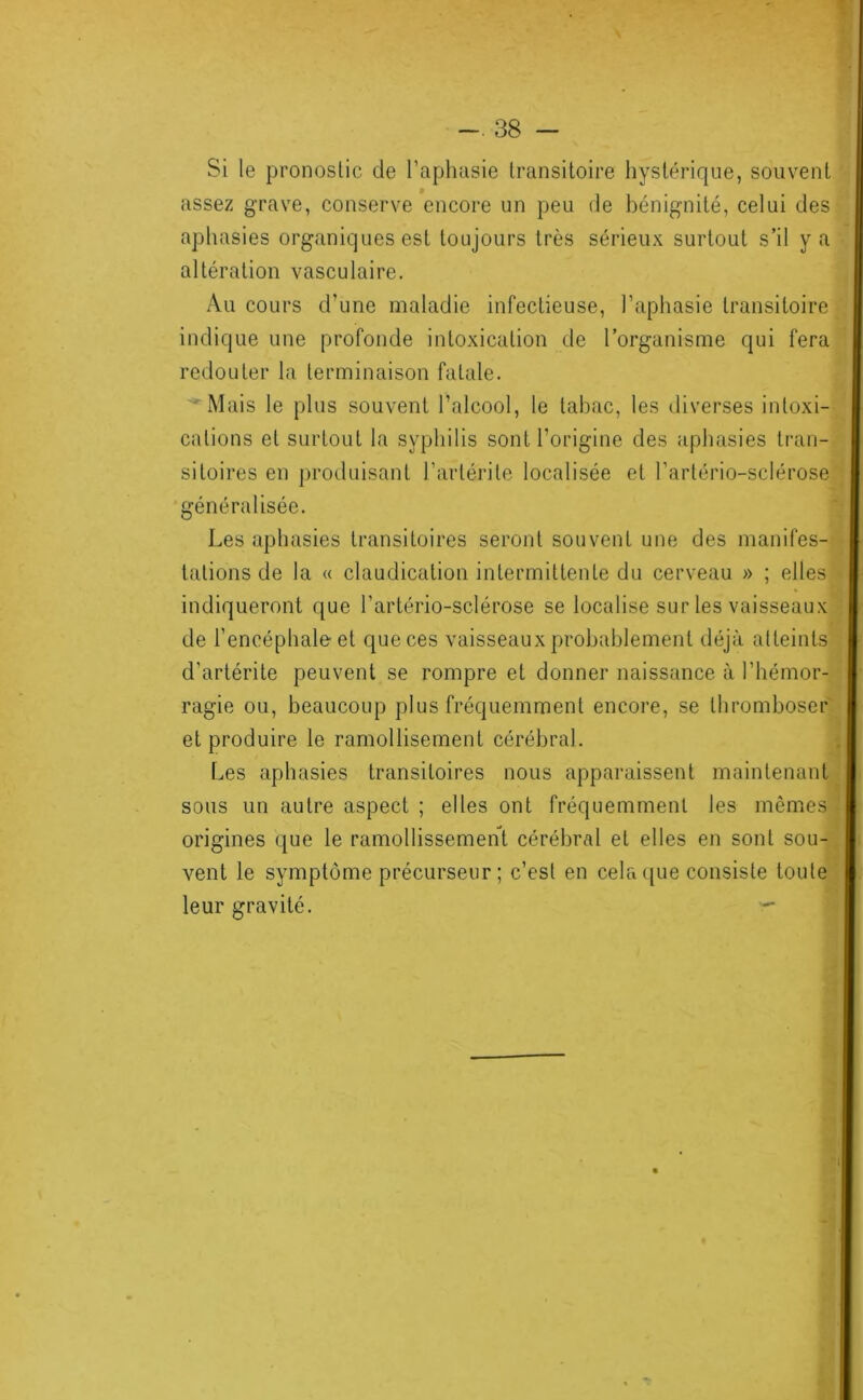 Si le pronostic de Taplmsie transitoire hystérique, souvent assez grave, conserve encore un peu de bénignité, celui des aphasies organiques est toujours très sérieux surtout s’il y a altération vasculaire. Au cours d’une maladie infectieuse, l’aphasie transitoire indique une profonde intoxication de l’organisme qui fera redouter la terminaison fatale. ' Mais le plus souvent l’alcool, le tabac, les diverses intoxi- cations et surtout la syphilis sont l’origine des aphasies tran- sitoires en protluisant l’artérite localisée et Tartério-sclérose^^ généralisée. Les aphasies transitoires seront souvent une des manifes- tations de la « claudication intermittente du cerveau » ; elles indiqueront que l’artério-sclérose se localise sur les vaisseaux de l’encéphale et que ces vaisseaux probablement déjà atteints d’artérite peuvent se rompre et donner naissance à l’hémor- ragie ou, beaucoup plus fréquemment encore, se thromboser et produire le ramollisement cérébral. Les aphasies transitoires nous apparaissent maintenant : sous un autre aspect ; elles ont fréquemment les mêmes origines que le ramollissement cérébral et elles en sont sou-^ vent le symptôme précurseur ; c’est en cela ([ue consiste toute* leur gravité. - N