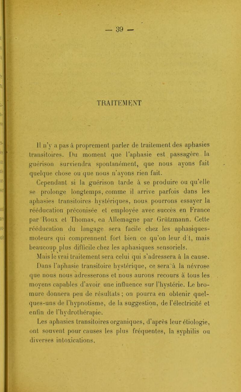 TRAITIiMKXÏ II n’y a pas à proprenienl parler de IraUement des aphasies transitoires. Du moment rpie l’aphasie est passagère la guérison surviendra spontanément, cpie nous ayons fait quelque chose ou que nous n’ayons rien fait. Cependant si la guérison larde à se produire ou qu’elle se prolonge longtemps, comme il arrive parfois dans les aphasies transitoires hystériques, nous pourrons essayer la rééducation préconisée et employée avec succès en France par‘Roux et Thomas, en Allemagne par Grülzmann. Cette rééducation du langage sera facile chez les aphasiques- moteurs qui comprennent fort bien ce qu’on leur d t, mais beaucoup plus diflicile chez les aphasiques sensoriels. Mais le vrai traitement sera celui qui s’adressera à la cause. Hans l’aphasie transitoire hystérique, ce sera à la névrose que nous nous adresserons et nous aurons recours à tous les moyens capables d’avoir une inlluence sur l’hystérie. Le bro- mure donnera peu de résultats; on pourra en obtenir quel- ques-uns de l’hypnotisme, de la suggestion, de l’électricité et enfin de l’hydrothérapie. Les aphasies transitoires organiques, d’après leur étiologie, ont souvent pour causes les plus fréquentes, la syphilis ou diverses intoxications.