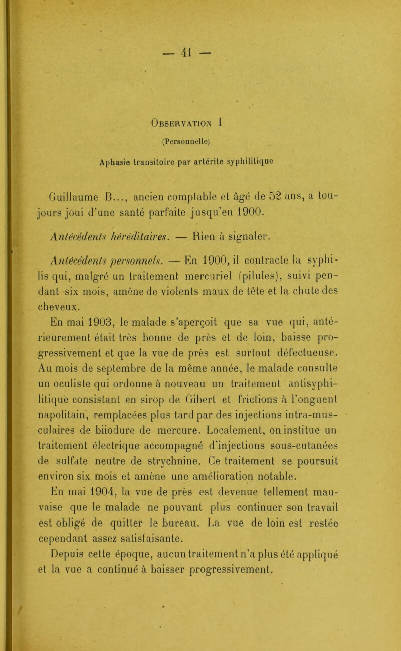 Observation I (Personnelle) Aphasie transitoire par artérite syphilitique Guillaume B..., ancien comptable et âgé île 52 ans, a tou- jours joui d’une santé parfaite jusqu’en 1900. Antécédents héréditaires. — Rien à signaler. Antécédents personnels. — En 1900, il contracte la syphi- lis qui, malgré un traitement mercuriel (pilules), suivi pen- dant six mois, amène de violents maux de tète et la chute des cheveux. En mai 1903, le malade s’aperçoit que sa vue qui, anté- rieurement était très bonne de près et de loin, baisse pro- gressivement et que la vue de près est surtout défectueuse. Au mois de septembre de la même année, le malade consulte un oculiste qui ordonne à nouveau un traitement antisyplii- litique consistant en sirop de Gibert et frictions à l’onguent napolitain, remplacées plus tard par des injections intra-mus- culaires de biiodure de mercure. Localement, on institue un traitement électrique accompagné d’injections sous-cutanées de sulfate neutre de strychnine. Ce traitement se poursuit environ six mois et amène une amélioration notable. En mai 1904, la vue de près est devenue tellement mau- vaise que le malade ne pouvant plus continuer son travail est obligé de quitter le bureau. La vue de loin est restée cependant assez satisfaisante. Depuis cette époque, aucun traitement n’a plus été appliqué et la vue a continué à baisser progressivement. P